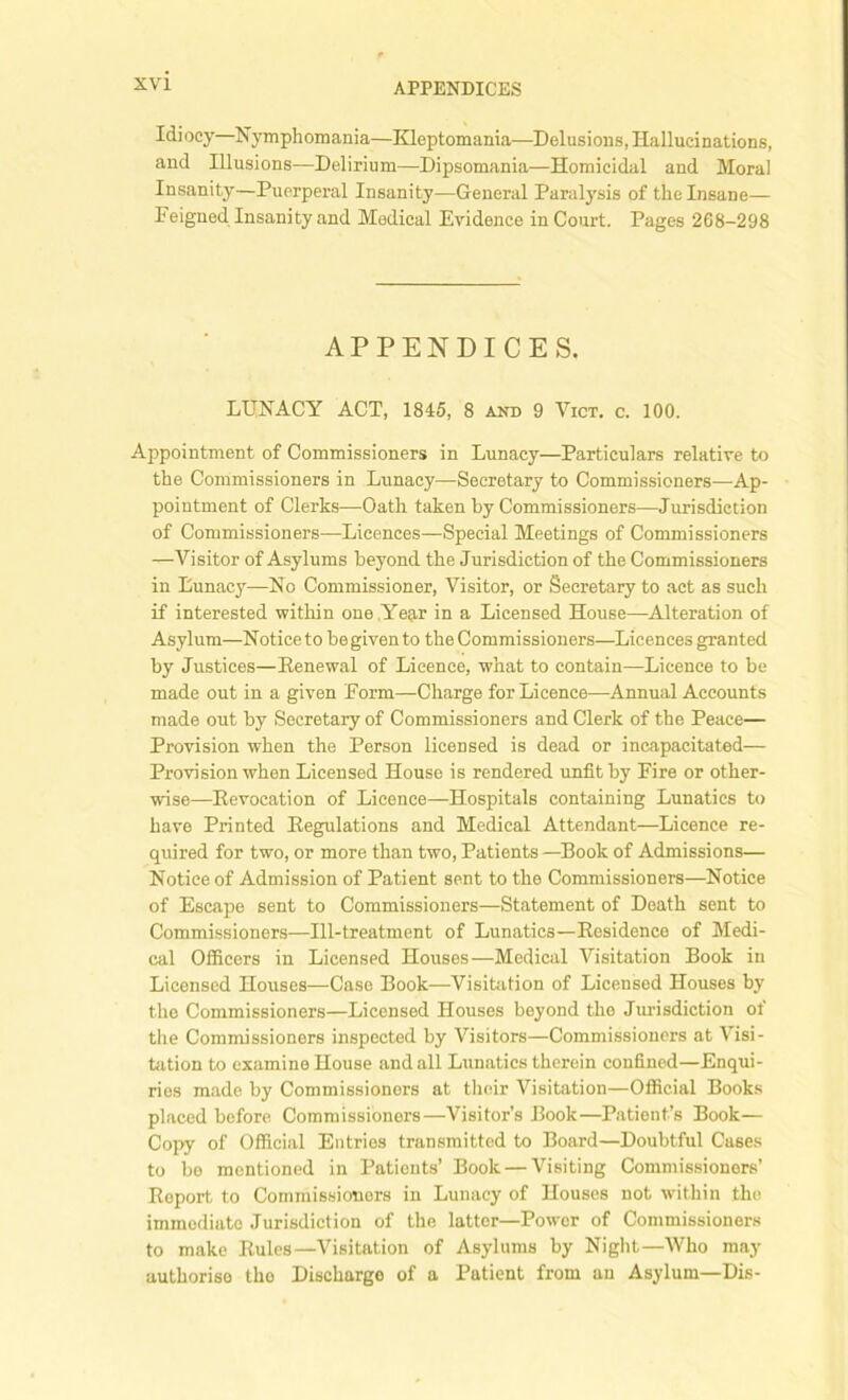 Idiocy—Nymphomania—Kleptomania—Delusions, Hallucinations, and Illusions—Delirium—Dipsomania—Homicidal and Moral Insanity—Puerperal Insanity—General Paralysis of the Insane— Feigned Insanity and Medical Evidence in Court. Pages 268-298 APPENDICES. LUNACY ACT, 1845, 8 and 9 Vict. c. 100. Appointment of Commissioners in Lunacy—Particulars relative to the Commissioners in Lunacy—Secretary to Commissioners—Ap- pointment of Clerks—Oath taken by Commissioners—Jurisdiction of Commissioners—Licences—Special Meetings of Commissioners —Visitor of Asylums beyond the Jurisdiction of the Commissioners in Lunacy—No Commissioner, Visitor, or Secretary to act as such if interested within one Year in a Licensed House—Alteration of Asylum—Notice to be given to the Commissioners—Licences granted by Justices—Renewal of Licence, what to contain—Licence to be made out in a given Form—Charge for Licence—Annual Accounts made out by Secretary of Commissioners and Clerk of the Peace— Provision when the Person licensed is dead or incapacitated— Provision when Licensed House is rendered unfit by Fire or other- wise—Revocation of Licence—Hospitals containing Lunatics to have Printed Regulations and Medical Attendant—Licence re- quired for two, or more than two, Patients —Book of Admissions— Notice of Admission of Patient sent to the Commissioners—Notice of Escape sent to Commissioners—Statement of Death sent to Commissioners—Ill-treatment of Lunatics—Residence of Medi- cal Officers in Licensed Houses—Medical Visitation Book in Licensed Houses—Case Book—Visitation of Licensed Houses by the Commissioners—Licensed Houses beyond the Jurisdiction of the Commissioners inspected by Visitors—Commissioners at Visi- tation to examine House and all Lunatics therein confined—Enqui- ries made by Commissioners at their Visitation—Official Books placed before Commissioners—Visitor’s Book—Patient’s Book— Copy of Official Entries transmitted to Board—Doubtful Cases to be mentioned in Patients’ Book — Visiting Commissioners’ Report to Commissioners in Lunacy of Houses not within the immediate Jurisdiction of the latter—Power of Commissioners to make Rules—Visitation of Asylums by Night—Who may authorise the Discharge of a Patient from an Asylum—Dis-