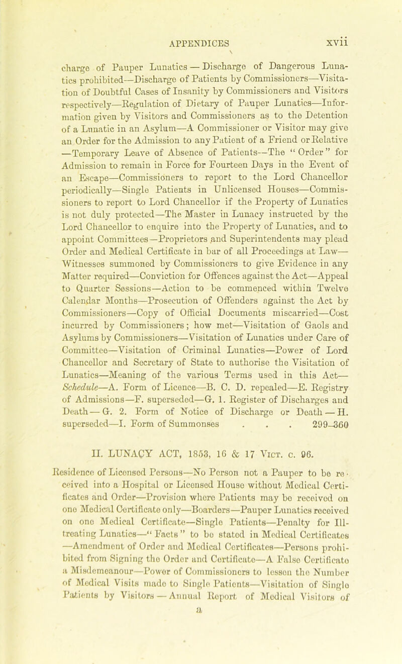 charge of Pauper Lunatics — Discharge of Dangerous Luna- tics prohibited—Discharge of Patients by Commissioners—Visita- tion of Doubtful Cases of Insanity by Commissioners and Visitors respectively—Regulation of Dietary of Pauper Lunatics—Infor- mation given by Visitors and Commissioners as to the Detention of a Lunatic in an Asylum—A Commissioner or Visitor may give an Order for the Admission to any Patient of a Friend or Relative —Temporary Leave of Absence of Patients—The “Order” for Admission to remain in Force for Fourteen Days in the Event of an Escape—Commissioners to report to the Lord Chancellor periodically—Single Patients in Unlicensed Houses—Commis- sioners to report to Lord Chancellor if the Property of Lunatics is not duly protected—The Master in Lunacy instructed by the Lord Chancellor to enquire into the Property of Lunatics, and to appoint Committees—Proprietors and Superintendents may plead Order and Medical Certificate in bar of all Proceedings at Law—- Witnesses summoned by Commissioners to give Evidence in any Matter required—Conviction for Offences against the Act—Appeal to Quarter Sessions—Action to be commenced within Twelve Calendar Months—Prosecution of Offenders against the Act by Commissioners—Copy of Official Documents miscarried—Cost incurred by Commissioners; how met—Visitation of Gaols and Asylums by Commissioners—Visitation of Lunatics under Care of Committee—Visitation of Criminal Lunatics—Power of Lord Chancellor and Secretary of State to authorise the Visitation of Lunatics—Meaning of the various Terms used in this Act— Schedule—A. Form of Licence—B. C. D. repealed—E. Registry of Admissions—F. superseded—G. 1. Register of Discharges and Death—G. 2. Form of Notice of Discharge or Death — H. superseded—I. Form of Summonses . . . 299-360 H. LUNACY ACT, 1853, 16 & 17 Vict. c. 06. Residence of Licensed Persons—No Person not a Pauper to be re • ceived into a Hospital or Licensed House without Medical Certi- ficates and Order—Provision whore Patients may be received on one Medical Certificate only—Boarders—Pauper Lunatics received on one Medical Certificate—Single Patients—Penalty for Ill- treating Lunatics—“ Facts ” to bo stated in Medical Certificates —Amendment of Order and Medical Certificates—Persons prohi- bited from Signing the Order and Certificate—A False Certificate a Misdemeanour—Power of Commissioners to lesson the Number of Medical Visits made to Single Pationts—Visitation of Single Patients by Visitors — Annual lloport of Medical Visitors of a.