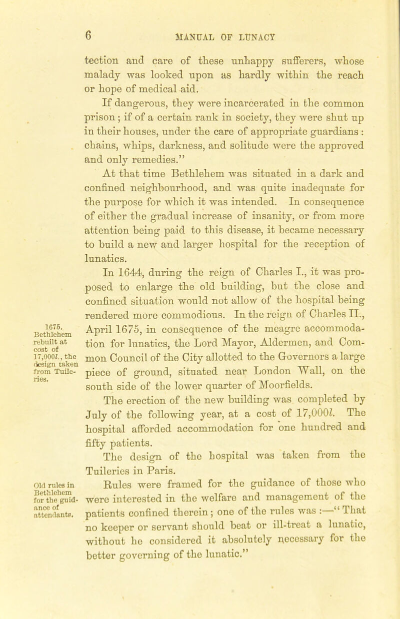 1675. Bethlehem rebuilt at cost of 17,0001., the flesign taken from Tuile- ries. Old rules in Bethlehem for the guid- ance of attendants. tection and care of these unhappy sufferers, whose malady was looked upon as hardly within the reach or hope of medical aid. If dangerous, they were incarcerated in the common prison; if of a certain rank in society, they were shut up in their houses, under the care of appropriate guardians : chains, whips, darkness, and solitude were the approved and only remedies.” At that time Bethlehem was situated in a dark and confined neighbourhood, and was quite inadequate for the purpose for which it was intended. In consequence of either the gradual increase of insanity, or from more attention being paid to this disease, it became necessary to build a neiv and larger hospital for the reception of lunatics. In 1644, during the reign of Charles I., it was pro- posed to enlarge the old building, but the close and confined situation would not allow of the hospital being rendered more commodious. In the reign of Charles II., April 1675, in consequence of the meagre accommoda- tion for lunatics, the Lord Mayor, Aldermen, and Com- mon Council of the City allotted to the Governors a large piece of ground, situated near London Wall, on the south side of the lower quarter of Moorfields. The erection of the new building was completed by July of the following year, at a cost of 17,000Z. The hospital afforded accommodation for one hundred and fifty patients. The design of the hospital was taken from the Tuileries in Paris. Rules were framed for the guidance of those who were interested in the welfare and management of the patients confined thorein ; one of the rules was : “ 1 hat no keeper or servant should beat or ill-treat a lunatic, without ho considered it absolutely necessary for the better governing of the lunatic.”