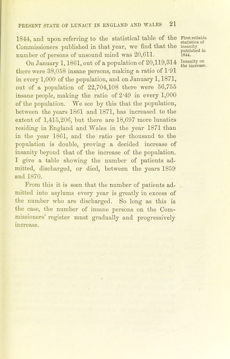 1844, and npon referring to tlie statistical table of the Commissioners published in that year, we find that the number of persons of unsound mind was 20,611. On January 1,1861, out of a population of 20,119,314 there were 38,058 insane persons, making a ratio of 1-91 in every 1,000 of the population, and on January 1,1871, out of a population of 22,704,108 there were 56,755 insane people, making the ratio of 2'49 in every 1,000 of the population. We see by this that the population, between the years 1861 and 1871, has increased to the extent of 1,415,206, hut there are 18,697 more lunatics residing in England and Wales in the year 1871 than in the year 1861, and the ratio per thousand to the population is double, proving a decided increase of insanity beyond that of the increase of the population. I give a table showing the number of patients ad- mitted, discharged, or died, between the years 1859 and 1870. From this it is seen that the number of patients ad- mitted into asylums every year is greatly in excess of the number who are discharged. So long as this is the case, the number of insane persons on the Com- missioners’ register must gradually and progressively increase. First reliable statistics of insanity published in 1844. Insanity on the increase.