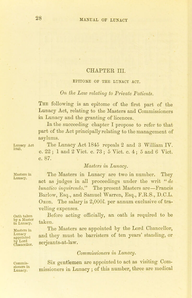 CHAPTER m. EPITOME OF THE LUNACY ACT. On the Law relating to Private Patients. The following is an epitome of the first part of the Lunacy Act, relating to the Masters and Commissioners in Lnnacy and the granting of licences. In the succeeding chapter I propose to refer to that part of the Act principally relating to the management of asylums. Lunacy Act The Lunacy Act 1845 repeals 2 and 3 William TV. c. 22 ; 1 and 2 Yict. c. 73 ; 5 Yict. c. 4; 5 and 6 Yict. c. 87. Masters in Lunacy. Masters in Lunacy. Oath taken by a Master in Lunacy. Masters in Lunacy appointed by Lord Chancellor. The Masters in Lunacy are two in number. They act as judges in all proceedings under the writ “ de lunatico inquirendo.” The present Masters are—Francis Barlow, Esq., and Samuel Warren, Esq., F.R.S., D.C.L. Oxon. The salary is 2,000Z. per annum exclusive of tra- velling expenses. Before acting officially, an oath is required to be taken. The Masters are appointed by the Lord Chancellor, and they must be barristers of ten years’ standing, or serj eants-at-law. Commissioners in Lunacy. Commis- Six gentlemen are appointed to act as visiting Corn- Lunacy!'1 missioners in Lunacy ; of this number, three arc medical