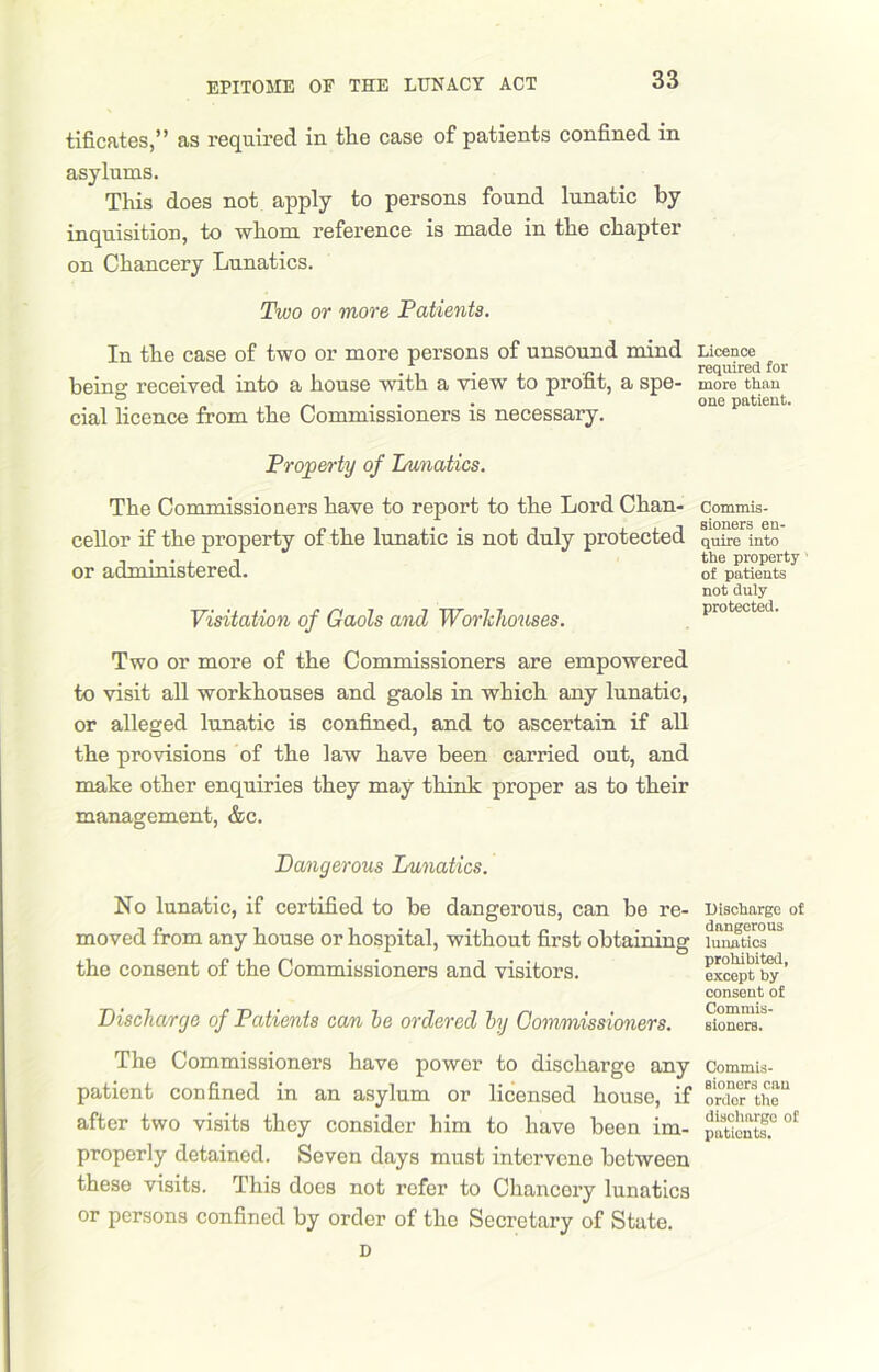 tificates,” as required in tlie case of patients confined in asylums. This does not apply to persons found lunatic by inquisition, to whom reference is made in the chapter on Chancery Lunatics. Two or more Patients. In the case of two or more persons of unsound mind being received into a house with a view to profit, a spe- cial licence from the Commissioners is necessary. Property of Lunatics. The Commissioners have to report to the Lord Chan- cellor if the property of the lunatic is not duly protected or administered. Visitation of Gaols and Workhouses. Two or more of the Commissioners are empowered to visit all workhouses and gaols in which any lunatic, or alleged lunatic is confined, and to ascertain if all the provisions of the law have been carried out, and make other enquiries they may think proper as to their management, &c. Dangerous Lunatics. No lunatic, if certified to be dangerous, can be re- moved from any house or hospital, without first obtaining the consent of the Commissioners and visitors. Discharge of Patients can he ordered hy Commissioners. The Commissioners have power to discharge any patient confined in an asylum or licensed house, if after two visits they consider him to have been im- properly detained. Seven days must intervene between these visits. This does not refer to Chancery lunatics or persons confined by order of the Secretary of State. D Licence required for more than one patient. Commis- sioners en- quire into the property of patients not duly protected. Discharge of dangerous lunatics prohibited, except by consent of Commis- sioners. Commis- sioners can order the discharge of patients.