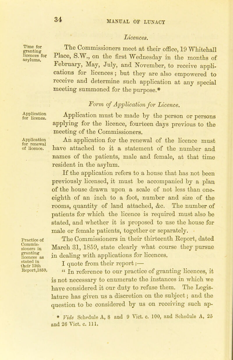 Time for granting licences for asylums. Application for licence. Application for renewal of licence. Practice of Commis- sioners in granting licences as stated in their 13 th Report,! 859. Licences. The Commissioners meet at their office, 19 Whitehall Place, S.W., on the first Wednesday in the months of February, May, July, and November, to receive appli- cations for licences ; but they are also empowered to receive and determine such application at any special meeting summoned for the purpose.* Form of Application for Licence. Application must be made by the person or persons applying for the licence, fourteen days previous to the meeting of the Commissioners. An application for the renewal of the licence must have attached to it a statement of the number and names of the patients, male and female, at that time resident in the asylum. If the application refers to a house that has not been previously licensed, it must be accompanied by a plan of the house drawn upon a scale of not less than one- eighth of an inch to a foot, number and size of the rooms, quantity of land attached, &c. The number of patients for which the licence is required must also be stated, and whether it is proposed to use the house for male or female patients, together or separately. The Commissioners in their thirteenth Report, dated March 31, 1859, state clearly what course they pursuo in dealing with applications for licences. I quote from their report:— “ In reference to our practice of granting licences, it is not necessary to enumerate the instances in which we have considered it our duty to refuse them. The Legis- lature has given us a discretion on the subject; and the question to be considered by us on receiving such ap- * Vide Schedule A, 8 and 9 Viet. c. 100, and Schedule A, 25 and 26 Viet. c. 111.