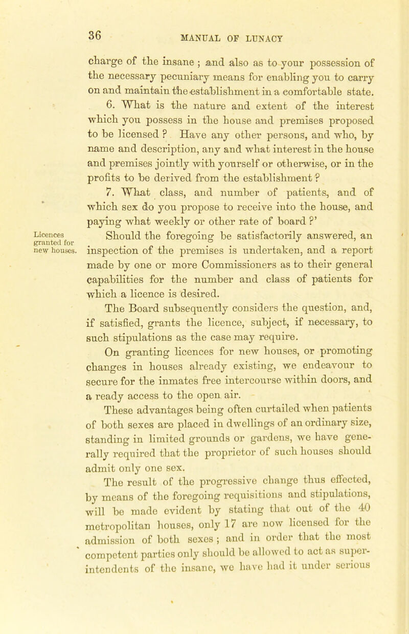 Licences granted for new houses. charge of the insane ; and also as to your possession of the necessary pecuniary means for enabling you to carry on and maintain the ■establishment in a comfortable state. 6. What is the nature and extent of the interest which you possess in the house and premises proposed to be licensed ? Have any other persons, and who, by name and description, any and what interest in the house and premises jointly with yourself or otherwise, or in the profits to be derived from the establishment ? 7. What class, and number of patients, and of which sex do you propose to receive into the house, and paying what weekly or other rate of board ?’ Should the foregoing be satisfactorily answered, an inspection of the premises is undertaken, and a report made by one or more Commissioners as to their general capabilities for the number and class of patients for which a licence is desired. The Board subsequently considers the question, and, if satisfied, grants the licence, subject, if necessary, to such stipulations as the case may require. On granting licences for new houses, or promoting changes in houses already existing, we endeavour to secure for the inmates free intercourse within doors, and a ready access to the open air. These advantages being often curtailed when patients of both sexes are placed in dwellings of an ordinary size, standing in limited grounds or gardens, we have gene- rally required that the proprietor of such houses should admit only one sex. The result of the progressive change thus effected, by means of the foregoing requisitions and stipulations, will be made evident by stating that out of the 40 metropolitan houses, only 17 are now licensed for the admission of both sexes ; and in order that the most competent parties only should be allowed to act as super- intendents of the insane, we have had it under serious