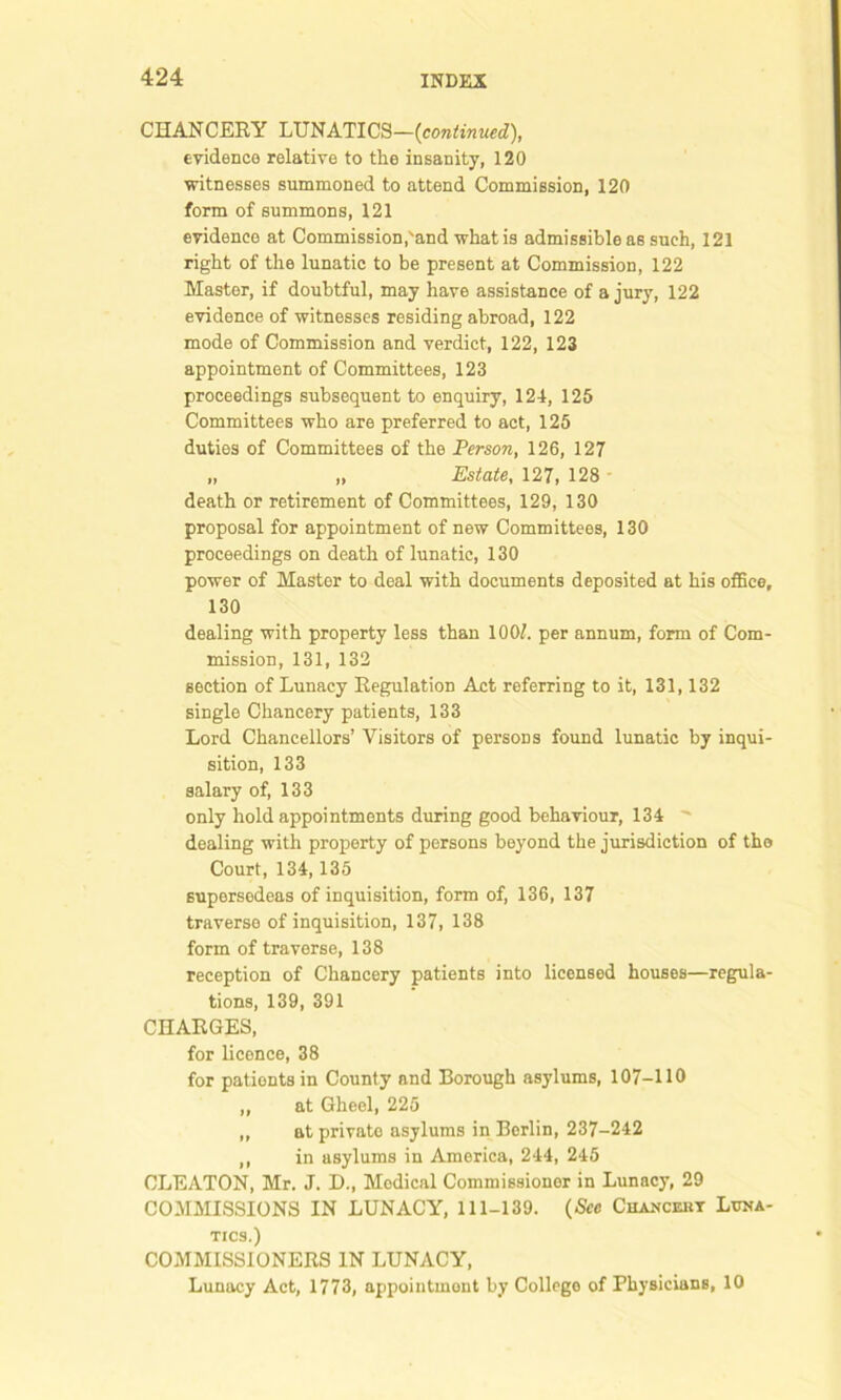 CHANCERY LUNATICS—(continued), evidence relative to the insanity, 120 witnesses summoned to attend Commission, 120 form of summons, 121 evidence at Commission,'and what is admissible as such, 121 right of the lunatic to be present at Commission, 122 Master, if doubtful, may have assistance of a jury, 122 evidence of witnesses residing abroad, 122 mode of Commission and verdict, 122, 123 appointment of Committees, 123 proceedings subsequent to enquiry, 124, 125 Committees who are preferred to act, 125 duties of Committees of the Person, 126, 127 „ „ Estate, 127, 128 death or retirement of Committees, 129, 130 proposal for appointment of new Committees, 130 proceedings on death of lunatic, 130 power of Master to deal with documents deposited at his office, 130 dealing with property less than 100/. per annum, form of Com- mission, 131, 132 section of Lunacy Regulation Act referring to it, 131,132 single Chancery patients, 133 Lord Chancellors’ Visitors of persons found lunatic by inqui- sition, 133 salary of, 133 only hold appointments during good behaviour, 134 dealing with property of persons beyond the jurisdiction of tho Court, 134,135 supersedeas of inquisition, form of, 136, 137 traverse of inquisition, 137, 138 form of traverse, 138 reception of Chancery patients into licensed houses—regula- tions, 139, 391 CHARGES, for licence, 38 for pationts in County and Borough asylums, 107-110 „ at Gheel, 225 „ at private asylums in Berlin, 237-242 ,, in asylums in America, 244, 245 OLEATON, Mr. J. D., Medical Commissioner in Lunacy, 29 COMMISSIONS IN LUNACY, 111-139. (See Chanceut Luna- tics.) COMMISSIONERS IN LUNACY, Lunacy Act, 1773, appointment by College of Physicians, 10