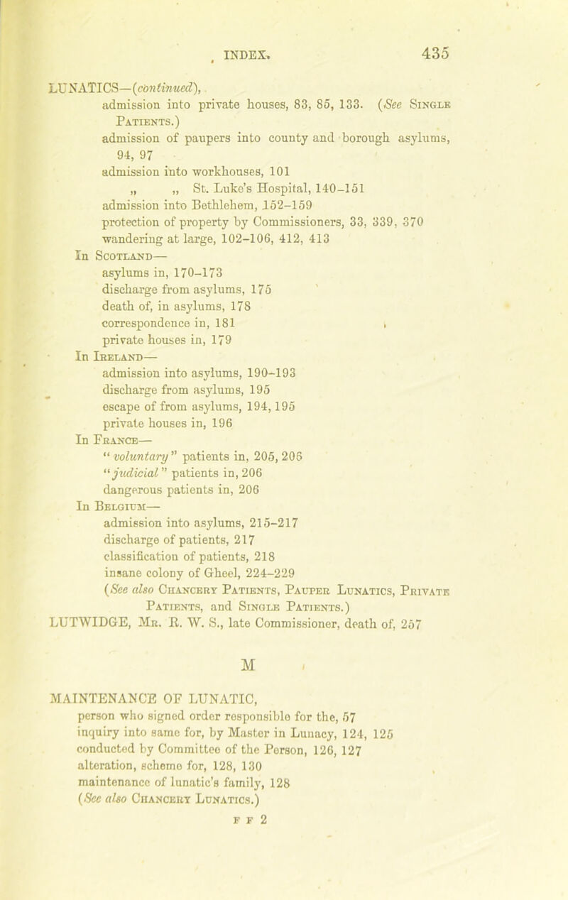 LUNATICS—(continued), admission into private houses, 83, 85, 133. (See Single Patients.) admission of paupers into county and borough, asylums, 94, 97 admission into workhouses, 101 „ „ St. Luke’s Hospital, 140-151 admission into Bethlehem, 152-159 protection of property by Commissioners, 33, 339, 370 wandering at large, 102-106, 412, 413 In Scotland— asylums in, 170-173 discharge from asylums, 175 death of, in asylums, 178 correspondence in, 181 t private houses in, 179 In Ireland— admission into asylums, 190-193 discharge from asylums, 195 escape of from asylums, 194,195 private houses in, 196 In France— “ voluntary ” patients in, 205, 206 ‘‘judicial ” patients in, 206 dangerous patients in, 206 In Belgium— admission into asylums, 215-217 discharge of patients, 217 classification of patients, 218 insane colony of Gheel, 224-229 (See also Chancery Patients, Pauper Lunatics, Private Patients, and Single Patients.) LUTWIDGE, Mr. R. W. S., late Commissioner, death of, 257 M MAINTENANCE OF LUNATIC, person who signed order responsible for the, 57 inquiry into same for, by Master in Lunacy, 124, 125 conducted by Committee of the Porson, 126, 127 alteration, scheme for, 128, 130 maintenance of lunatic’s family, 128 (Sec also Chancery Lunatics.) f f 2