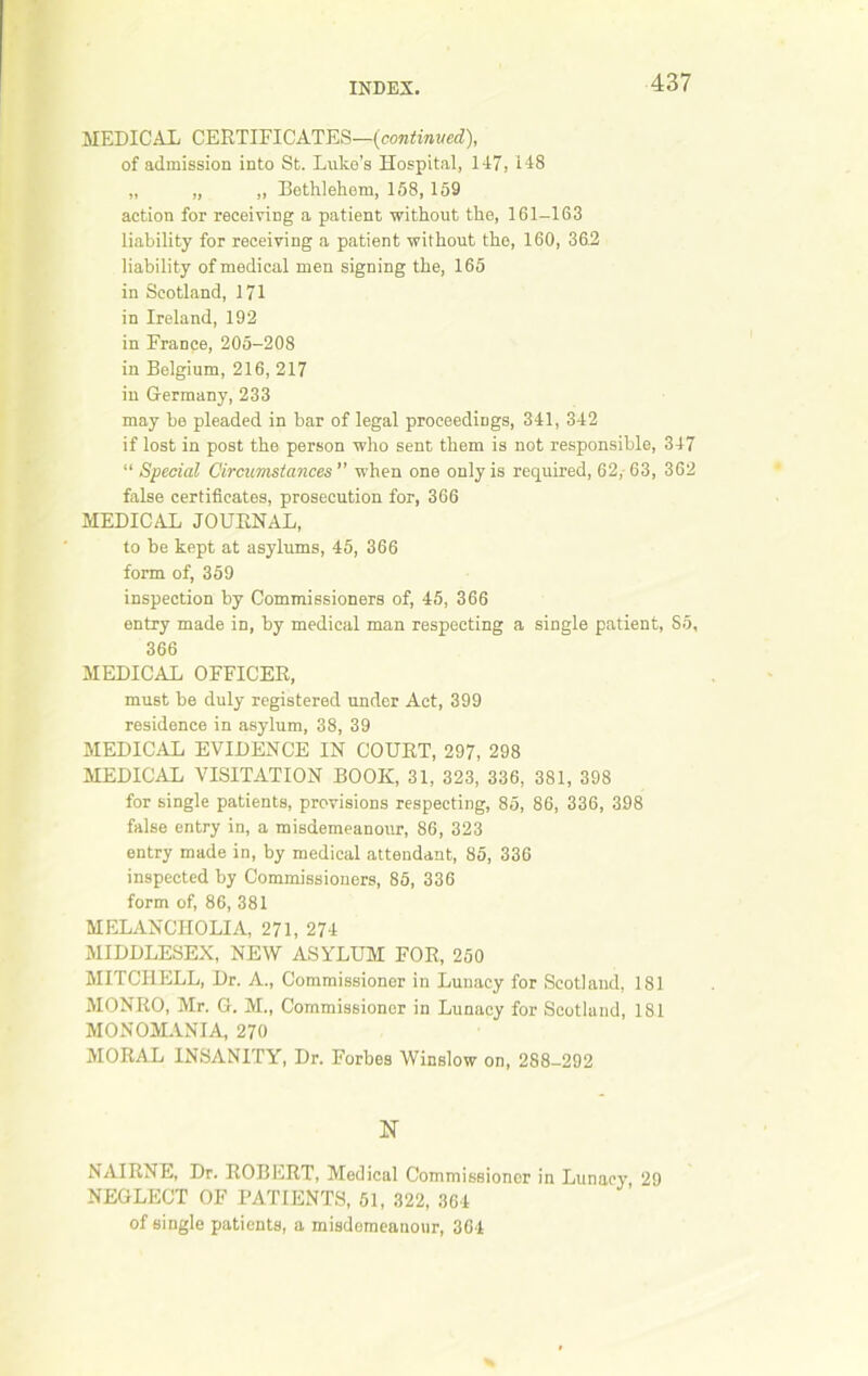 MEDIC AX CERTIFICATES—(continued), of admission into St. Luke’s Hospital, 147, 148 „ „ ,, Bethlehem, 158, 159 action for receiving a patient without the, 161-163 liability for receiving a patient without the, 160, 362 liability of medical men signing the, 165 in Scotland, 171 in Ireland, 192 in France, 205-208 in Belgium, 216, 217 in Germany, 233 may be pleaded in bar of legal proceedings, 341, 342 if lost in post the person who sent them is not responsible, 347 “ Special Circumstances when one only is required, 62,-63, 362 false certificates, prosecution for, 366 MEDICAL JOURNAL, to be kept at asylums, 45, 366 form of, 359 inspection by Commissioners of, 45, 366 entry made in, by medical man respecting a single patient, S5, 366 MEDICAL OFFICER, must be duly registered under Act, 399 residence in asylum, 38, 39 MEDICAL EVIDENCE IN COURT, 297, 298 MEDICAL VISITATION BOOK, 31, 323, 336, 381, 398 for single patients, provisions respecting, 85, 86, 336, 398 false entry in, a misdemeanour, 86, 323 entry made in, by medical attendant, 85, 336 inspected by Commissioners, 85, 336 form of, 86, 381 MELANCHOLIA, 271, 274 MIDDLESEX, NEW ASYLUM FOR, 250 MITCHELL, Dr. A., Commissioner in Lunacy for Scotland, 181 MONRO, Mr. G. M., Commissioner in Lunacy for Scotland, 181 MONOMANIA, 270 MORAL INSANITY, Dr. Forbes Winslow on, 288-292 N NAIRNE, Dr. ROBERT, Medical Commissioner in Lunacy 29 NEGLECT OF PATIENTS, 51, 322, 364 of single patients, a misdemeanour, 364