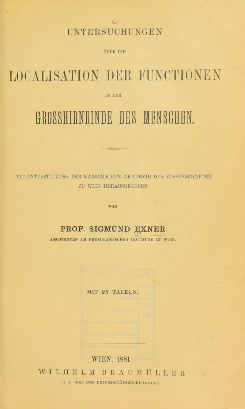 UNTERSUCHUNGEN UL’>ER DIE L0CALI8ATI0N DEB FUNCTIONEN IN DER GROSSHIRNRINDE DES MENSCHEN. MIT UNTERSTÜTZUNG DER KAISERLICHEN AKADEMIE DER WISSENSCHAFTEN ZU WIEN HERAUSGEGEBEN VON PROF. SIGMUND EXNER ASSISTENTEN AM PHYSIOLOGISCHEN INSTITUTE IN WIEN. MIT 25 TAFELN. WIEN, 1881. W ILHELM B R A U M Ü LLER K. K. HOF- UND UNIVEBSITÄTSBUCHHÄNDLEH.