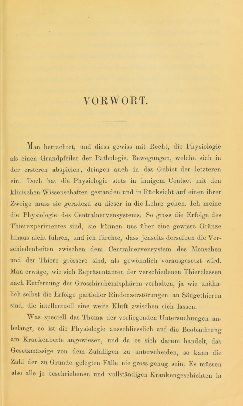 VORWORT. Man betrachtet, und diess gewiss mit Recht, die Physiologie als einen Grundpfeiler der Pathologie. Bewegungen, welche sich in der ersteren abspielen, dringen auch in das Gebiet der letzteren ein. Doch hat die Physiologie stets in innigem Contact mit den klinischen Wissenschaften gestanden und in Rücksicht auf einen ihrer Zweige muss sie geradezu zu dieser in die Lehre gehen. Ich meine die Physiologie des Centralnervensystems. So gross die Erfolge des Thierexperimentes sind, sie können uns über eine gewisse Granze hinaus nicht führen, und ich fürchte, dass jenseits derselben die Ver- schiedenheiten zwischen dem Centralnervensystem des Menschen und der Thiere grössere sind, als gewöhnlich vorausgesetzt wird. Man erwäge, wie sich Repräsentanten der verschiedenen Thierclassen nach Entfernung der Grosshirnhemisphären verhalten, ja wie unähn- lich selbst die Erfolge partieller Rindenzerstörungen an Säugethieren sind, die intellectuell eine weite Kluft zwischen sich lassen. Was speciell das Thema der vorliegenden Untersuchungen an- belangt, so ist die Physiologie ausschliesslich auf die Beobachtung am Krankenbette angewiesen, und da es sich darum handelt, das Gesetzmässige von dem Zufälligen zu unterscheiden, so kann die Zahl der zu Grunde gelegten Fälle nie gross genug sein. Es müssen also alle je beschriebenen und vollständigen Krankengeschichten in