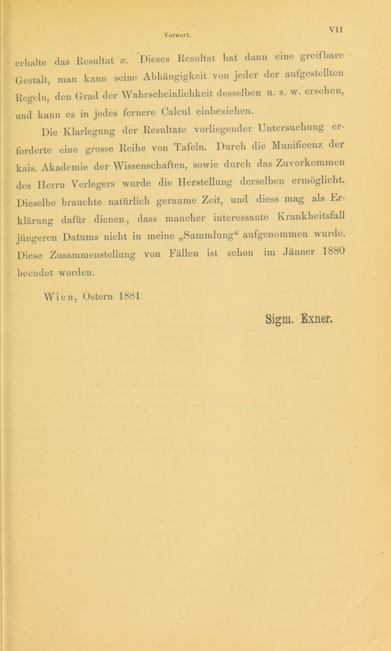 erhalte das Resultat sc. Dieses Resultat hat dann eine greifbare Gestalt, man kann seine Abhängigkeit von jeder der aufgestellten Regeln, den Grad der Wahrscheinlichkeit desselben u. s. w. ersehen, und kann es in jedes fernere Calcul einbeziehen. Die Klarlegung der Resultate vorliegender Untersuchung er- forderte eine grosse Reihe von Tafeln. Durch die Munificcnz der kais. Akademie der Wissenschaften, sowie durch das Zuvorkommen des Herrn Verlegers wurde die Herstellung derselben ermöglicht. Dieselbe brauchte natürlich geraume Zeit, und diess mag als Ei- klärung dafür dienen, dass mancher interessante Krankheitsfall jüngeren Datums nicht in meine „Sammlung“ aufgenommen wuide. Diese Zusammenstellung von Fällen ist schon im Jänner 1880 beendet worden. Wien, Ostern 1881 Sigm. Exner.