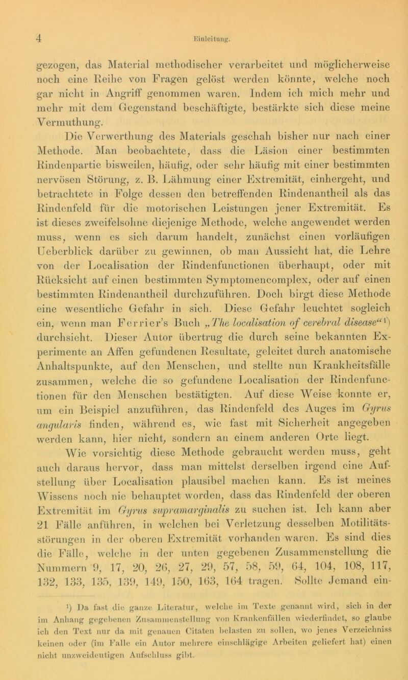 gezogen, clas Material methodischer verarbeitet und möglicherweise noch eine Reihe von Fragen gelöst werden könnte, welche noch gar nicht in Angriff genommen waren. Indem ich mich mehr und mehr mit dem Gegenstand beschäftigte, bestärkte sich diese meine V ermuthung. Die Verwerthung des Materials geschah bisher nur nach einer Methode. Man beobachtete, dass die Läsion einer bestimmten Rindenpartie bisweilen, häufig, oder sehr häufig mit einer bestimmten nervösen Störung, z. B. Lähmung einer Extremität, einhergeht, und betrachtete in Folge dessen den betreffenden Rindenantheil als das Rindcnfeld für die motorischen Leistungen jener Extremität. Es ist dieses zweifelsohne diejenige Methode, welche angewendet werden muss, wenn es sich darum handelt, zunächst einen vorläufigen Ueberblick darüber zu gewinnen, ob man Aussicht hat, die Lehre von der Localisation der Rindenfunctionen überhaupt, oder mit Rücksicht auf einen bestimmten Symptomencomplcx, oder auf einen bestimmten Rindenantheil durchzuführen. Doch birgt diese Methode eine wesentliche Gefahr in sich. Diese Gefahr leuchtet sogleich ein, wenn man Ferricr’s Buch „The localisation of cerebral disease“0 durchsieht. Dieser Autor übertrug die durch seine bekannten Ex- perimente an Alfen gefundenen Resultate, geleitet durch anatomische Anhaltspunkte, auf den Menschen, und stellte nun Krankheitsfälle zusammen, welche die so gefundene Localisation der Rindenfunc- tionen für den Menschen bestätigten. Auf diese Weise konnte er, um ein Beispiel anzuführen, das Rindenfeld des Auges im Gyrus angularis finden, während es, wie fast mit Sicherheit angegeben werden kann, liier nicht, sondern an einem anderen Orte liegt. Wie vorsichtig diese Methode gebraucht werden muss, geht auch daraus hervor, dass man mittelst derselben irgend eine Auf- stellung über Localisation plausibel machen kann. Es ist meines Wissens noch nie behauptet worden, dass das Rindenfeld der oberen Extremität im Gyrus suprainarginalis zu suchen ist. Ich kann aber 21 Fälle anführen, in welchen bei Verletzung desselben Motilitäts- störungen in der oberen Extremität vorhanden waren. Es sind dies die Fälle, welche in der unten gegebenen Zusammenstellung die Nummern 9, 17, 20, 26, 27, 29, 57, 58, 59, 64, 104, 108, 117, 132, 133, 135, 139, 149, 150, 163, 164 tragen. Sollte Jemand ein- ü Da fast diu ganze Literatur, welche im Texte genannt wird, sich in der im Anhang gegebenen Zusammenstellung von Krankeniallen wiederfindet, so glaube ich den Text nur da mit genauen Citaten belasten zu sollen, wo jenes Verzeichniss keinen oder (im Falle ein Autor mehrere einschlägige Arbeiten geliefert hat) einen nicht unzweideutigen Aufschluss gibt.