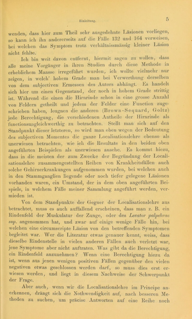 wenden, dass hier zum Theil sehr ausgedehnte Läsionen vorliegen, so kann ich ihn andererseits auf die Fälle 132 und 104 vciweisen, bei welchen das Symptom trotz verhältnissmässig kleiner Läsion nicht fehlte. Ich hin weit davon entfernt, hiermit sagen zu wollen, dass alle meine Vorgänger in ihren Studien durch diese Methode in erheblichem Maasse irregeführt wurden, ich wollte vielmehr nur zeigen in welch’ hohem Grade man bei Verwerthung derselben von dem subjectiven Ermessen des Autors abhängt. Es handelt sich hier um einen Gegenstand, der noch in hohem Grade strittig ist. Während die einen die Hirnrinde schon in eine grosse Anzahl von Feldern getheilt und jedem der Felder eine Function zuge- schrieben haben, leugnen die anderen (Brown-Sequard, Goltz) jede Berechtigung, die verschiedenen Antheile der Hirnrinde als functionsungleichwerthig zu betrachten. Stellt man sich auf den Standpunkt dieser letzteren, so wird man eben wegen der Bedeutung des subjectiven Momentes die ganze Localisationslehre ebenso als unerwiesen betrachten, Avie ich die Resultate in den beiden oben angeführten Beispielen als unerwiesen ansehe. Es kommt hiezu, dass in die meisten der zum Zwecke der Begründung der Locali- sationslehre zusammengestellten Reihen von Krankheitsfällen auch solche Gehirnerkrankungen aufgenommen wurden, bei Avelchen auch in den Stammganglien liegende oder noch tiefer gelegene Läsionen vorhanden waren, ein Umstand, der in dem oben angeführten Bei- spiele, in Avelchem Fälle meiner Sammlung angeführt Averden, ver- mieden ist. Von dem Standpunkte der Gegner der Localisationslehre aus betrachtet, muss es auch auffallend erscheinen, dass man z. B. ein Rindenfeld der Muskulatur der Zunge, oder des Levator palpebrae sup. angenommen hat, und zwar auf einige Avenige Fälle hin, bei weichen eine circumscripte Läsion von den betreffenden Symptomen begleitet war. Wer die Literatur etAvas genauer kennt, Aveiss, dass dieselbe Rindenstelle in vielen anderen Fällen auch verletzt war, jene Symptome aber nicht auftraten. Was gibt da die Berechtigung, ein Rindenfeld anzunehmen? Wenn eine Berechtigung hiezu da ist, Avenn aus jenen wenigen positiven Fällen gegenüber den vielen negativen etAvas geschlossen werden darf, so muss dies erst er- Aviesen werden, und liegt in diesem Nachweise der Schwerpunkt der Frage. Aber auch, wenn Avir die Localisationslehre im Principe an- erkennen, drängt sich die Nothwendigkeit auf, nach besseren Me- thoden zu suchen, um präcise Antworten auf eine Reihe noch