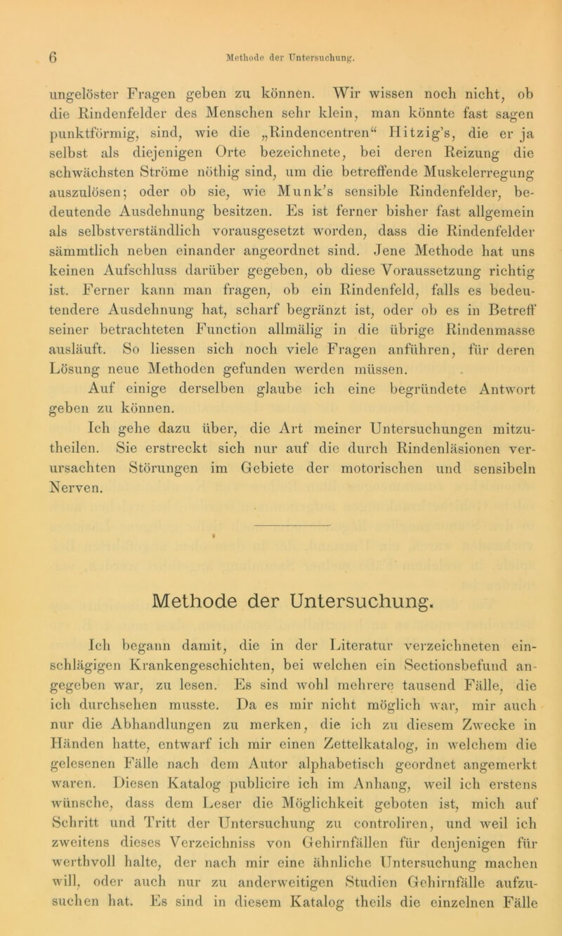 ungelöster Fragen geben zu können. Wir wissen noch nicht, ob die Rindenfelder des Menschen sehr klein, man könnte fast sagen punktförmig, sind, wie die „Rindencentren“ Hitzig’s, die er ja selbst als diejenigen Orte bezeiclinete, bei deren Reizung die schwächsten Ströme nöthig sind, um die betreffende Muskelerregung auszulösen; oder ob sie, wie Munk’s sensible Rindenfelder, be- deutende Ausdehnung besitzen. Es ist ferner bisher fast allgemein als selbstverständlich vorausgesetzt worden, dass die Rindenfelder sämmtlich neben einander angeordnet sind. Jene Methode hat uns keinen Aufschluss darüber gegeben, ob diese Voraussetzung richtig ist. Ferner kann man fragen, ob ein Rindenfeld, falls es bedeu- tendere Ausdehnung hat, scharf begränzt ist, oder ob es in Betreff' seiner betrachteten Function allmälig in die übrige Rindenmasse ausläuft. So Hessen sich noch viele Fragen anführen, für deren Lösung neue Methoden gefunden werden müssen. Auf einige derselben glaube ich eine begründete Antwort geben zu können. Ich gehe dazu über, die Art meiner Untersuchungen mitzu- theilen. Sie erstreckt sich nur auf die durch Rindenläsionen ver- ursachten Störungen im Gebiete der motorischen und sensibeln Nerven. Methode der Untersuchung. Ich begann damit, die in der Literatur verzeichneten ein- schlägigen Krankengeschichten, bei welchen ein Sectionsbefund an- gegeben war, zu lesen. Es sind wohl mehrere tausend Fälle, die ich durchsehen musste. Da es mir nicht möglich war, mir auch nur die Abhandlungen zu merken, die ich zu diesem Zwecke in Händen hatte, entwarf ich mir einen Zettelkatalog, in welchem die gelesenen Fälle nach dem Autor alphabetisch geordnet angemerkt waren. Diesen Katalog publicire ich im Anhang, weil ich erstens Avünsche, dass dem Leser die Möglichkeit geboten ist, mich auf Schritt und Tritt der Untersuchung zu controliren, und weil ich zweitens dieses Verzeichnis von Gehirnfällen für denjenigen für werthvoll halte, der nach mir eine ähnliche Untersuchung machen will, oder auch nur zu anderweitigen Studien Gehirnfälle aufzu- suchen hat. Es sind in diesem Katalog theils die einzelnen Fälle