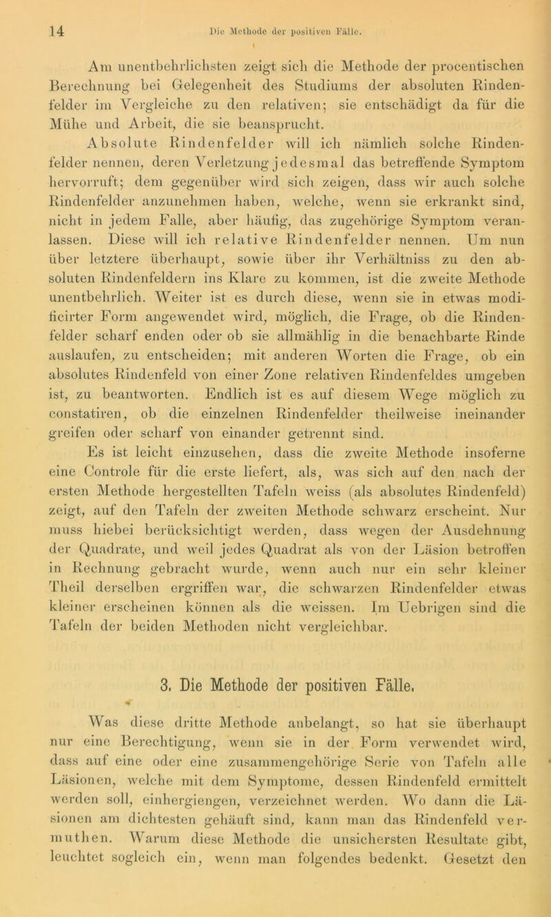 Am unentbehrlichsten zeigt sich die Methode der procentischen Berechnung bei Gelegenheit des Studiums der absoluten Rinden- felder im Vergleiche zu den relativen; sie entschädigt da für die Mühe und Arbeit, die sie beansprucht. Absolute Rindenfelder will ich nämlich solche Rinden- felder nennen, deren Verletzung jedesmal das betreffende Symptom hervorruft; dem gegenüber wird sich zeigen, dass wir auch solche Rindenfelder anzunehmen haben, welche, wenn sie erkrankt sind, nicht in jedem Falle, aber häufig, das zugehörige Symptom veran- lassen. Diese will ich relative Rindenfelder nennen. Um nun über letztere überhaupt, sowie über ihr Verliältniss zu den ab- soluten Rindenfeldern ins Klare zu kommen, ist die zweite Methode unentbehrlich. Weiter ist es durch diese, wenn sie in etwas rnodi- ficirter Form angewendet wird, möglich, die Frage, ob die Rinden- felder scharf enden oder ob sie allmählig in die benachbarte Rinde auslaufen, zu entscheiden; mit anderen Worten die Frage, ob ein absolutes Rindenfeld von einer Zone relativen Rindenfeldes umgeben ist, zu beantworten. Endlich ist es auf diesem Wege möglich zu constatiren, ob die einzelnen Rindenfelder theilweise ineinander greifen oder scharf von einander getrennt sind. Es ist leicht einzusehen, dass die zweite Methode insoferne eine Controle für die erste liefert, als, was sich auf den nach der ersten Methode hergestellten Tafeln weiss (als absolutes Rindenfeld) zeigt, auf den Tafeln der zweiten Methode schwarz erscheint. Nur muss hiebei berücksichtigt werden, dass wegen der Ausdehnung der Quadrate, und weil jedes Quadrat als von der Läsion betroffen in Rechnung gebracht wurde, wenn auch nur ein sehr kleiner Theil derselben ergriffen war, die schwarzen Rindenfelder etwas kleiner erscheinen können als die weissen. Im Uebrigen sind die Tafeln der beiden Methoden nicht vergleichbar. 3, Die Methode der positiven Fälle, Was diese dritte Methode anbelangt, so hat sie überhaupt nur eine Berechtigung, wenn sie in der Form verwendet wird, dass auf eine oder eine zusammengehörige Serie von Tafeln alle Läsionen, welche mit dem Symptome, dessen Rindenfeld ermittelt werden soll, einhergiengen, verzeichnet werden. Wo dann die Lä- sionen am dichtesten gehäuft sind, kann man das Rindenfeld ver- mutlien. Warum diese Methode die unsichersten Resultate a;ibt, leuchtet sogleich ein, wenn man folgendes bedenkt. Gesetzt den