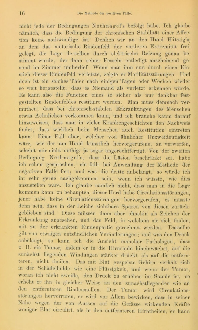 mclit jede der Bedingungen Nothnagel’s befolgt habe. Ich glaube nämlich, dass die Bedingung der chronischen Stabilität einer Affec- tion keine nothwendige ist. Denken wir an den Hund Hitzig’s, an dem das motorische Rindenfeld der vorderen Extremität frei- gelegt, die Lage derselben durch elektrische Reizung genau be- stimmt wurde, der dann seiner Fesseln entledigt anscheinend ge- sund im Zimmer umherlief. Wenn man ihm nun durch einen Ein- stich dieses Rindenfeld verletzte, zeigte er Motilitätsstörungen. Und doch ist ein solches Thier nach einigen Tagen oder Wochen wieder so weit hergestellt, dass es Niemand als verletzt erkennen würde. Es kann also die Function eines so sicher als nur denkbar fest- gestellten Rindenfeldes restituirt werden. Man muss demnach ver- muthen, dass bei chronisch-stabilen Erkrankungen des Menschen etwas Aelmliches Vorkommen kann, und ich brauche kaum darauf hinzuweisen, dass man in vielen Krankengeschichten den Nachweis findet, dass wirklich beim Menschen auch Restitution eintreten kann. Einen Fall aber, welcher von ähnlicher Unzweideutigkeit wäre, wie der am Hund künstlich hervorgerufene, zu verwerfen, scheint mir nicht nöthig, ja sogar ungerechtfertigt. Von der zweiten Bedingung Nothnagel’s, dass die Läsion beschränkt sei, habe ich schon gesprochen, sie fällt bei Anwendung der Methode der negativen Fälle fort; und was die dritte anbelangt, so würde ich ihr sehr gerne nachgekommen sein, wenn ich wüsste, wie dies anzustellen wäre. Ich glaube nämlich nicht, dass man in die Lage kommen kann, zu behaupten, dieser Herd habe Cireulationsstörungen, jener habe keine Cireulationsstörungen hervorgerufen, es müsste denn sein, dass in der Leiche sichtbare Spuren von diesen zurück- geblieben sind. Diese müssen dann aber ohnehin als Zeichen der Erkrankung angesehen, und das Feld, in welchem sie sich finden, mit. zu der erkrankten Rindenpartie gerechnet werden. Dasselbe gilt von etwaigen entzündlichen Veränderungen; und was den Druck anbelangt, so kann ich die Ansicht mancher Pathologen, dass z. B. ein Tumor, indem er in die Hirnrinde hineinwächst, auf die zunächst liegenden Windungen stärker drückt als auf die entfern- teren, nicht theilen. Das mit Blut gespeiste Gehirn verhält sich in der Schädelhöhle wie eine Flüssigkeit, und wenn der Tumor, woran ich nicht zweifle, den Druck zu erhöhen im Stande ist, so erhöht er ihn in gleicher Weise an den zunächstliegenden wie an den entfernteren Rindenstellen. Der Tumor wird Circulations- störungen hervörrufen, er wird vor Allem bewirken, dass in seiner Nähe wegen der von Aussen auf die Gefässe wirkenden Kräfte weniger Blut circulirt, als in den entfernteren Hirntheilen, er kann