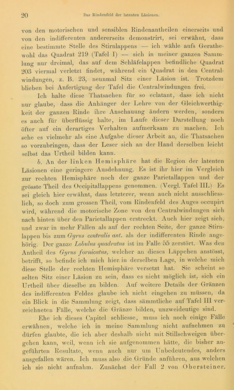 von den motorischen und sensiblen Rindenantheilen einerseits und von den indifferenten andererseits demonstrirt, sei erwähnt, dass eine bestimmte Stelle des Stirnlappens — ich wähle aufs Gerathe- wohl das Quadrat 219 (Tafel I) — sich in meiner ganzen Samm- lung nur dreimal, das auf dem Schläfelappen befindliche Quadrat 203 viermal verletzt findet, während ein Quadrat in den Central- windungen, z. B. 23, neunmal Sitz einer Läsion ist. Trotzdem blieben bei Anfertigung der Tafel die Centralwindungen frei. Ich halte diese Thatsachen für so eclatant, dass ich nicht nur glaube, dass die Anhänger der Lehre von der Gleichwerthig- keit der ganzen Rinde ihre Anschauung ändern werden, sondern es auch für überflüssig halte, im Laufe dieser Darstellung noch öfter auf ein derartiges Verhalten aufmerksam zu machen. Ich sehe es vielmehr als eine Aufgabe dieser Arbeit an, die Thatsachen so vorzubringen, dass der Leser sich an der Hand derselben leicht selbst das Urtheil bilden kann. b. An der linken Hemisphäre hat die Region der latenten Läsionen eine geringere Ausdehnung. Es ist ihr hier im Vergleich zur rechten Hemisphäre noch der ganze Parietallappen und der grösste Theil des Occipitallappens genommen. (Vergl. Tafel III.) Es sei gleich hier erwähnt, dass letzterer, wenn auch nicht ausschliess- lich, so doch zum grossen Theil, vom Rindenfeld des Auges occupirt wird, während die motorische Zone von den Centralwindungen sich nach hinten über den Parietallappen erstreckt. Auch hier zeigt sich, und zwar in mehr Fällen als auf der rechten Seite, der ganze Stirn- lappen bis zum Gyrus centralis ant. als der indifferenten Rinde ange- hörig. Der ganze Lobulus quadratm ist im Falle 55 zerstört. Was den Antheil des Gyrus fornicatus, welcher an dieses Läppchen anstösst, betrifft, so befinde ich mich hier in derselben Lage, in welche mich diese Stelle der rechten Hemisphäre versetzt hat. Sie scheint so selten Sitz einer Läsion zu sein, dass es nicht möglich ist, sich ein Urtheil über dieselbe zu bilden. Auf weitere Details der Gränzen des indifferenten Feldes glaube ich nicht eingehcn zu müssen, da ein Blick in die Sammlung zeigt, dass sämmtliche auf Tafel III ver- zeichneten Fälle, welche die Gränze bilden, unzweideutige sind. Ehe ich dieses Capitol schliessc, muss ich noch einige Fälle erwähnen, welche ich in meine Sammlung nicht aufnehmen zu dürfen glaubte, die ich aber deshalb nicht mit Stillschweigen über- gehen kann, weil, wenn ich sie aufgenommen hätte, die bisher an- geführten Resultate, wenn auch nur um Unbedeutendes, anders ausgefallen wären. Ich muss also die Gründe anführen, aus welchen ich sie nicht aufnahm. Zunächst der Fall 2 von Obersteiner.