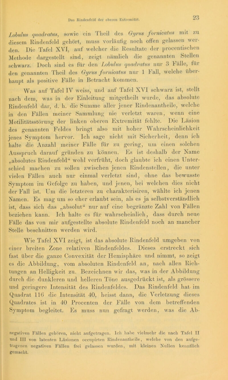 Lobulus quadratus, sowie ein Theil des Gyrus fornicatus mit zu diesem Rindenfeld gehört, muss vorläufig noch offen gelassen wer- den. Die Tafel XVI, auf welcher die Resultate der procentischen Methode dargestellt sind, zeigt nämlich die genannten Stellen schwarz. Doch sind es für den Lobulus quadratus nur 3 Fälle, Rü- den genannten Theil des Gyrus fornicatus nur 1 Fall, welche über- haupt als positive Fälle in Betracht kommen. Was auf Tafel IV weiss, und auf Tafel XVI schwarz ist, stellt nach dem, was in der Einleitung mitgetheilt wurde, das absolute Rindenfeld dar, d. h. die Summe aller jener Rindenantheile, welche in den Fällen meiner Sammlung nie verletzt waren, wenn eine Motilitätsstörung der linken oberen Extremität fehlte. Die Läsion des genannten Feldes bringt also mit hoher Wahrscheinlichkeit jenes Symptom hervor. Ich sage nicht mit Sicherheit, denn ich halte die Anzahl meiner Fälle für zu gering, um einen solchen Ausspruch darauf gründen zu können. Es ist deshalb der Name „absolutes Rindenfeld“ wohl verfrüht, doch glaubte ich einen Unter- schied machen zu sollen zwischen jenen Rindenstellen, die unter vielen Fällen auch nur einmal verletzt sind, ohne das bewusste Symptom im Gefolge zu haben, und jenen, bei welchen dies nicht der Fall ist. Um die letzteren zu charakterisiren, wählte ich jenen Namen. Es mag um so eher erlaubt sein, als es ja selbstverständlich ist, dass sieh das „absolut“ nur auf eine begränzte Zahl von Fällen beziehen kann. Ich halte es für wahrscheinlich, dass durch neue Fälle das von mir aufgestellte absolute Rindenfeld noch an mancher Stelle beschnitten werden wird. Wie Tafel XVI zeigt, ist das absolute Rindenfeld umgeben von einer breiten Zone relativen Rindenfeldes. Dieses erstreckt sich fast über die ganze Convexität der Hemisphäre und nimmt, so zeigt es die Abbildung, vom absoluten Rindenfeld an, nach allen Rich- tungen an Helligkeit zu. Bezeichnen wir das, was in der Abbildung durch die dunkleren und helleren Töne ausgedrückt ist, als grössere und geringere Intensität des Rindenfeldes. Das Rindenfeld hat im Quadrat 11G die Intensität 40, heisst dann, die Verletzung dieses Quadrates ist in 40 Procenten der Fälle von dem betreffenden Symptom begleitet. Es muss nun gefragt werden, was die Ab- negativen Fällen gehören, nicht aufgetragen. Ich habe vielmehr die nach Tafel II und III von latenten Läsionen occupirten Rindenantheile, welche von den aufge- tragenen negativen Fällen frei gelassen wurden, mit kleinen Nullen kenntlich gemacht.