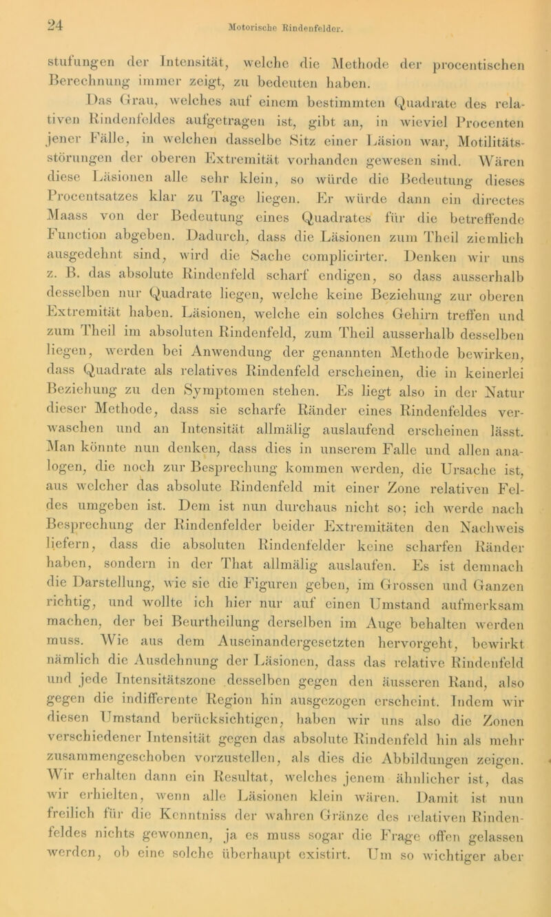 Stufungen der Intensität, welche die Methode der procentischen Berechnung immer zeigt, zu bedeuten haben. Das Grau, welches auf einem bestimmten Quadrate des rela- tiven Rindenfeldes aufgetragen ist, gibt an, in wieviel Procenten jener Fälle, in welchen dasselbe Sitz einer Läsion war, Motilitäts- störungen der oberen Extremität vorhanden gewesen sind. Wären diese Läsionen alle sehr klein, so würde die Bedeutung dieses Procentsatzes klar zu Tage liegen. Er würde dann ein directes Maass von der Bedeutung eines Quadrates für die betreffende h unction abgeben. Dadurch, dass die Läsionen zum Theil ziemlich ausgedehnt sind, wird die Sache complicirter. Denken wir uns z. B. das absolute Rindenfeld scharf endigen, so dass ausserhalb desselben nur Quadrate liegen, welche keine Beziehung zur oberen Extremität haben. Läsionen, welche ein solches Gehirn treffen und zum Theil im absoluten Rindenfeld, zum Theil ausserhalb desselben liegen, werden bei Anwendung der genannten Methode bewirken, dass Quadrate als relatives Rindenfeld erscheinen, die in keinerlei Beziehung zu den Symptomen stehen. Es liegt also in der Natur dieser Methode, dass sie scharfe Ränder eines Rindenfeldes ver- waschen und an Intensität allmälig auslaufend erscheinen lässt. Man könnte nun denken, dass dies in unserem Falle und allen ana- logen, die noch zur Besprechung kommen werden, die Ursache ist, aus welcher das absolute Rindenfeld mit einer Zone relativen Fel- des umgeben ist. Dem ist nun durchaus nicht so; ich werde nach Besprechung der Rindenfelder beider Extremitäten den Nachweis liefern, dass die absoluten Rindenfelder keine scharfen Ränder haben, sondern in der That allmälig auslaufen. Es ist demnach die Darstellung, wie sie die Figuren geben, im Grossen und Ganzen richtig, und wollte ich hier nur auf einen Umstand aufmerksam machen, der bei Beurtheilung derselben im Auge behalten werden muss. Wie aus dem Auseinandergesetzten hervorgeht, bewirkt nämlich die Ausdehnung der Läsionen, dass das relative Rindenfeld und jede Intensitätszone desselben gegen den äusseren Rand, also gegen die indifferente Region hin ausgezogen erscheint. Indem wir diesen Umstand berücksichtigen, haben wir uns also die Zonen verschiedener Intensität gegen das absolute Rindenfeld hin als mehr zusammengeschoben vorzustellen, als dies die Abbildungen zeigen. Wir erhalten dann ein Resultat, welches jenem ähnlicher ist, das wir erhielten, wenn alle Läsionen klein wären. Damit ist nun freilich für die Kcnntniss der wahren Gränze des relativen Rinden- feldes nichts gewonnen, ja es muss sogar die Frage offen gelassen werden, ob eine solche überhaupt existirt. Um so wichtiger aber