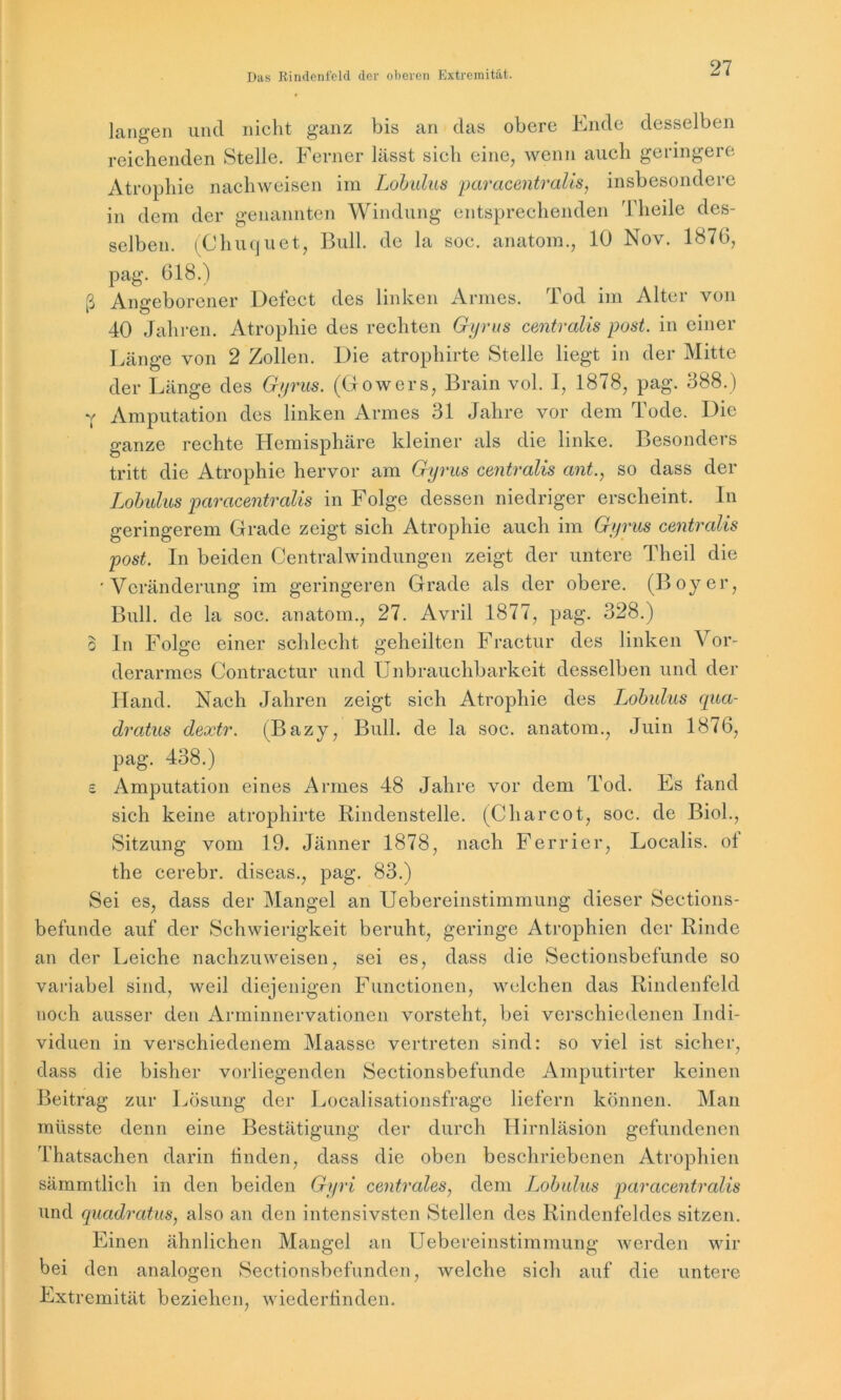 langen und nicht ganz bis an das obere Ende desselben reichenden Stelle. Ferner lässt sich eine, wenn auch geringere Atrophie nachweisen im Lobulus paracentralis, insbesondere in dem der genannten Windung entsprechenden Theile des- selben. (Chuquet, Bull, de la soc. anatom., 10 Nov. 1876, pag. 618.) ß Angeborener Defect des linken Armes. Tod im Alter von 40 Jahren. Atrophie des rechten Gyrus centralis post, in einer Länge von 2 Zollen. Die atrophirte Stelle liegt in der Mitte der Länge des Gyrus. (Gowers, Brain vol. 1, 1878, pag. 388.) y Amputation des linken Armes 31 Jahre vor dem Tode. Die ganze rechte Hemisphäre kleiner als die linke. Besonders tritt die Atrophie hervor am Gyrus centralis ant., so dass der Lobulus paracentralis in Folge dessen niedriger erscheint. In geringerem Grade zeigt sich Atrophie auch im Gyrus centralis post. In beiden Centralwindungen zeigt der untere Theil die 'Veränderung im geringeren Grade als der obere. (Boy er, Bull, de la soc. anatom., 27. Avril 1877, pag. 328.) o ln Folge einer schlecht, geheilten Fractur des linken Vor- derarmes Contractur und Unbrauchbarkeit desselben und der Hand. Nach Jahren zeigt sich Atrophie des Lobulus qua- dratus dextr. (Bazy, Bull, de la soc. anatom., Juin 1876, pag. 438.) £ Amputation eines Armes 48 Jahre vor dem Tod. Es fand sich keine atrophirte Rindenstelle. (C har cot, soc. de Biol., Sitzung vom 19. Jänner 1878, nach Ferrier, Localis, ot the cerebr. diseas., pag. 83.) Sei es, dass der Mangel an Uebereinstimmung dieser Sections- befunde auf der Schwierigkeit beruht, geringe Atrophien der Rinde an der Leiche nachzuweisen, sei es, dass die Sectionsbefunde so variabel sind, weil diejenigen Functionen, welchen das Rindenfeld noch ausser den Arminnervationen vorsteht, bei verschiedenen Indi- viduen in verschiedenem Maassc vertreten sind: so viel ist sicher, dass die bisher vorliegenden Sectionsbefunde Amputirter keinen Beitrag zur Lösung der Localisationsfragc liefern können. Man müsste denn eine Bestätigung der durch Hirnläsion gefundenen Thatsachen darin rinden, dass die oben beschriebenen Atrophien sämmtlich in den beiden Gyri centrales, dem Lobulus paracentralis und quadratus, also an den intensivsten Stellen des Rindenfeldes sitzen. Einen ähnlichen Mangel an Uebereinstimmung werden wir bei den analogen Sectionsbcfunden, welche sich auf die untere Extremität beziehen, wiederrinden.