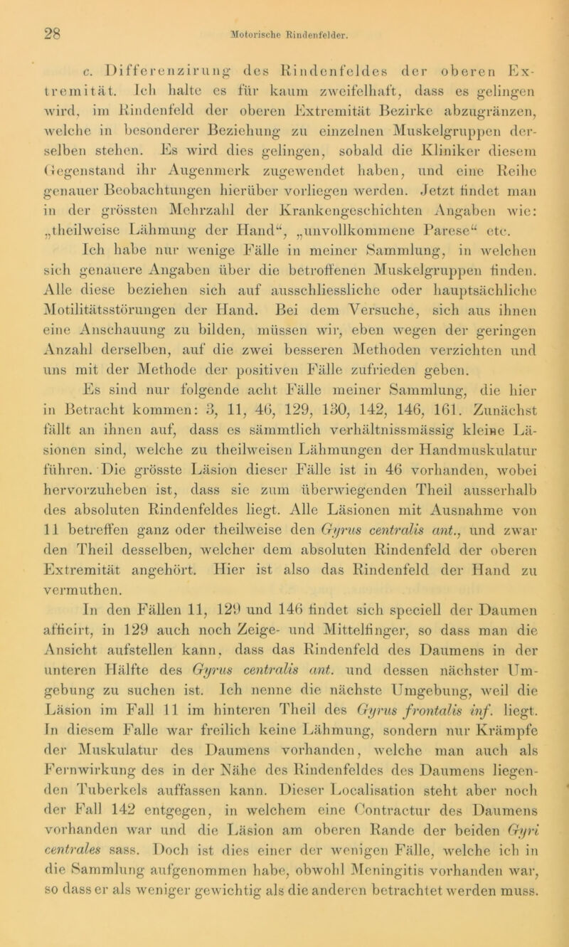 c. Differenzirung t r e m i t ä t. des Rindenfeldes der oberen Ex- Ich halte es für kaum zweifelhaft, dass es gelingen wird, im Rindenfeld der oberen Extremität Bezirke abzugränzen, welche in besonderer Beziehung zu einzelnen Muskelgruppen der- selben stehen. Es wird dies gelingen, sobald die Kliniker diesem Gegenstand ihr Augenmerk zugewendet haben, und eine Reihe genauer Beobachtungen hierüber vorliegen werden. Jetzt findet man in der grössten Mehrzahl der Krankengeschichten Angaben wie: „thcilwcise Lähmung der Hand“, „unvollkommene Parese“ etc. Ich habe nur wenige Fälle in meiner Sammlung, in welchen sich genauere Angaben über die betroffenen Muskelgruppen finden. Alle diese beziehen sich auf ausschliessliche oder hauptsächliche Motilitätsstörungen der Hand. Bei dem Versuche, sich aus ihnen eine Anschauung zu bilden, müssen wir, eben wegen der geringen Anzahl derselben, auf die zwei besseren Methoden verzichten und uns mit der Methode der positiven Fälle zufrieden geben. Es sind nur folgende acht Fälle meiner Sammlung, die hier , 11, 46, 129, 130, 142, 146, 161. Zunächst in Betracht kommen: 3 fällt an ihnen auf, dass es sämmtlich verhältnissmässig kleine Lä- sionen sind, welche zu theilweisen Lähmungen der Handmuskulatur führen. Die grösste Läsion dieser Fälle ist in 46 vorhanden, wobei hervorzuheben ist, dass sie zum überwiegenden Theil ausserhalb des absoluten Rindenfeldes liegt. Alle Läsionen mit Ausnahme von 11 betreffen ganz oder theilweise den Gyrus centralis ant., und zwar den Theil desselben, welcher dem absoluten Rindenfeld der oberen Extremität angehört. Hier ist also das Rindenfeld der Hand zu vermuthen. In den Fällen 11, 129 und 146 findet sich speciell der Daumen afticirt, in 129 auch noch Zeige- und Mittelfinger, so dass man die Ansicht aufstellen kann, dass das Rindenfeld des Daumens in der unteren Hälfte des Gyrus centralis ant. und dessen nächster Um- gebung zu suchen ist. Ich nenne die nächste Umgebung, weil die Läsion im Fall 11 im hinteren Theil des Gyrus frontalis inf. liegt. In diesem Falle war freilich keine Lähmung, sondern nur Krämpfe der Muskulatur des Daumens vorhanden, welche man auch als Fernwirkung des in der Nähe des Rindenfeldes des Daumens liegen- den Tuberkels auffassen kann. Dieser Localisation steht aber noch der Fall 142 entgegen, in welchem eine Contractur des Daumens vorhanden war und die Läsion am oberen Rande der beiden Gyri centrales sass. Doch ist dies einer der wenigen Fälle, welche ich in die Sammlung aufgenommen habe, obwohl Meningitis vorhanden war, so dass er als weniger gewichtig als die anderen betrachtet werden muss.