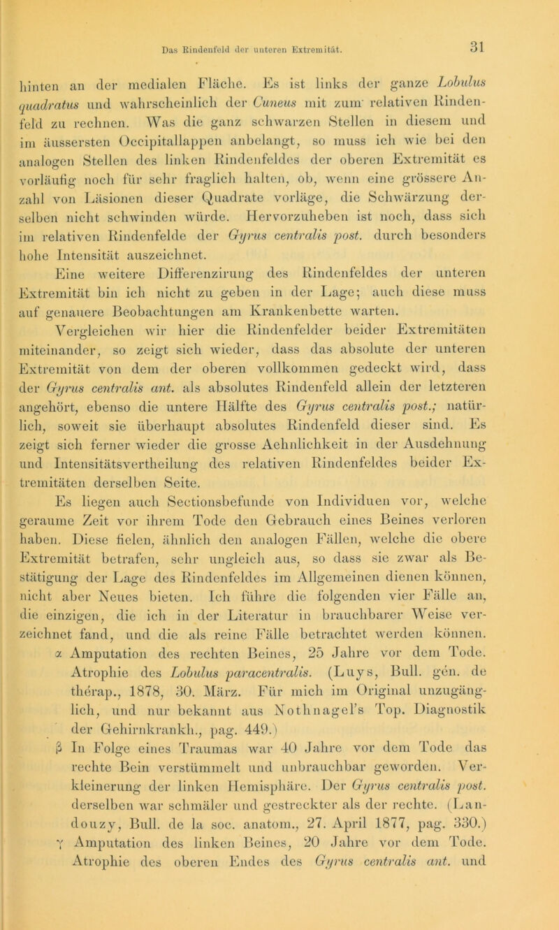 hinten an der medialen Fläche. Es ist links der ganze Lobulus quadratus und wahrscheinlich der Cuneus mit zum' relativen Rinden- fekl zu rechnen. Was die ganz schwarzen Stellen in diesem und im äussersten Occipitallappen anbelangt, so muss ich wie bei den analogen Stellen des linken Rindenfeldes der oberen Extremität es vorläufig noch für sehr fraglich halten, ob, wenn eine grössere An- zahl von Läsionen dieser Quadrate vorläge, die Schwärzung der- selben nicht schwinden würde. Hervorzuheben ist noch, dass sich im relativen Rindenfelde der Gyrus centralis 'post. durch besonders hohe Intensität auszeichnet. Eine weitere Differenzirung des Eindenfeldes der unteren Extremität bin ich nicht zu geben in der Lage; auch diese muss auf genauere Beobachtungen am Krankenbette warten. Vergleichen wir hier die Rindenfelder beider Extremitäten miteinander, so zeigt sich wieder, dass das absolute der unteren Extremität von dem der oberen vollkommen gedeckt wird, dass der Gyrus centralis ant. als absolutes Rindenfeld allein der letzteren angehört, ebenso die untere Hälfte des Gyrus centralis post.; natür- lich, soweit sie überhaupt absolutes Rindenfeld dieser sind. Es zeigt sich ferner wieder die grosse Aehnlichkeit in der Ausdehnung und Intensitätsvertheilung des relativen Rindenfeldes beider Ex- tremitäten derselben Seite. Es liegen auch Sectionsbefundc von Individuen vor, welche geraume Zeit vor ihrem Tode den Gebrauch eines Beines verloren haben. Diese fielen, ähnlich den analogen Fällen, welche die obere Extremität betrafen, sehr ungleich aus, so dass sie zwar als Be- stätigung der Lage des Rindenfeldes im Allgemeinen dienen können, nicht aber Neues bieten. Ich führe die folgenden vier Fälle an, die einzigen, die ich in der Literatur in brauchbarer Weise ver- zeichnet fand, und die als reine Fälle betrachtet werden können. a Amputation des rechten Beines, 25 Jahre vor dem Tode. Atrophie des Lobulus paracentralis. (Luys, Bull. gen. de therap., 1878, 30. März. Für mich im Original unzugäng- lich, und nur bekannt aus Nothnagels Top. Diagnostik der Gehirnkrankh., pag. 449.) ß In Folge eines Traumas war 40 Jahre vor dem Tode das rechte Bein verstümmelt und unbrauchbar geworden. Ver- kleinerung der linken Hemisphäre. Der Gyrus centralis post. derselben war schmäler und gestreckter als der rechte. (Lan- douzy, Bull, de la soc. anatom., 27. April 1877, pag. 330.) 7 Amputation des linken Beines, 20 Jahre vor dem Tode. Atrophie des oberen Endes des Gyrus centralis ant. und