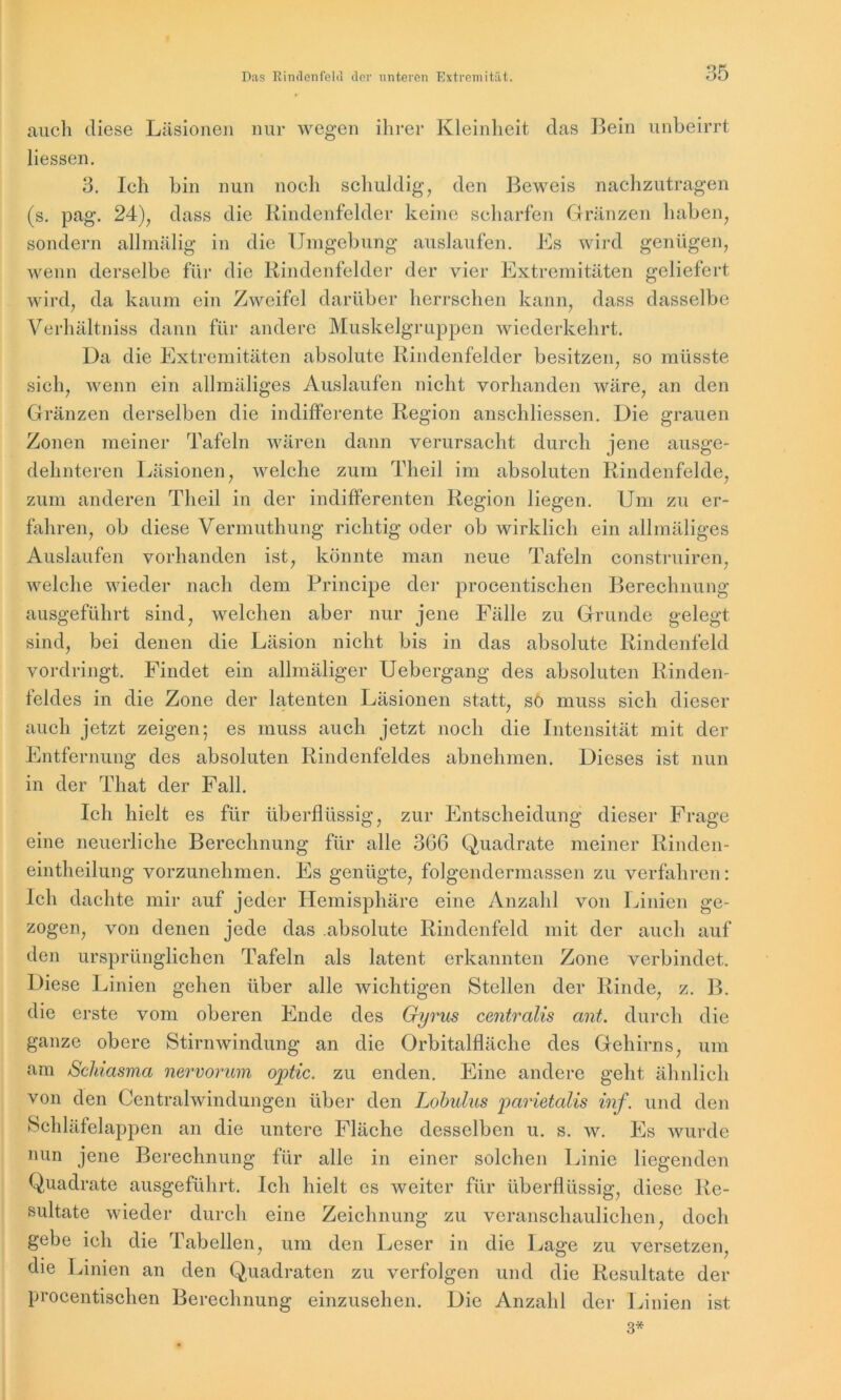 auch diese Läsionen nur wegen ihrer Kleinheit das Bein unbeirrt Hessen. 3. Ich bin nun noch schuldig, den Beweis nachzutragen (s. pag. 24), dass die Rindenfelder keine scharfen Gränzen haben, sondern allmälig in die Umgebung auslaufen. Es wird genügen, wenn derselbe für die Rindenfelder der vier Extremitäten geliefert wird, da kaum ein Zweifel darüber herrschen kann, dass dasselbe Verhältnis dann für andere Muskelgruppen wiederkehrt. Da die Extremitäten absolute Rindenfelder besitzen, so müsste sich, wenn ein allmäliges Auslaufen nicht vorhanden wäre, an den Gränzen derselben die indifferente Region anschliessen. Die grauen Zonen meiner Tafeln wären dann verursacht durch jene ausge- dehnteren Läsionen, welche zum Theil im absoluten Rindenfelde, zum anderen Theil in der indifferenten Region liegen. Um zu er- fahren, ob diese Vermuthung richtig oder ob wirklich ein allmäliges Auslaufen vorhanden ist, könnte man neue Tafeln construiren, welche wieder nach dem Principe der procentischen Berechnung ausgeführt sind, welchen aber nur jene Fälle zu Grunde gelegt sind, bei denen die Läsion nicht bis in das absolute Rindenfeld vordringt. Findet ein allmäliger Uebergang des absoluten Rinden- feldes in die Zone der latenten Läsionen statt, so muss sich dieser auch jetzt zeigen; es muss auch jetzt noch die Intensität mit der Entfernung des absoluten Rindenfeldes abnehmen. Dieses ist nun in der Tliat der Fall. Ich hielt es für überflüssig, zur Entscheidung dieser Frage eine neuerliche Berechnung für alle 3G6 Quadrate meiner Rinden- eintheilung vorzunehmen. Es genügte, folgendermassen zu verfahren: Ich dachte mir auf jeder Hemisphäre eine Anzahl von Linien ge- zogen, von denen jede das absolute Rindenfeld mit der auch auf den ursprünglichen Tafeln als latent erkannten Zone verbindet. Diese Linien gehen über alle wichtigen Stellen der Rinde, z. B. die erste vom oberen Ende des Gyrus centralis ant. durch die ganze obere Stirnwindung an die Orbitalfläche des Gehirns, um am Scliiasma nervorum optic. zu enden. Eine andere geht ähnlich von den Centralwindungen über den Lobulus parietalis inf. und den Schläfelappen an die untere Fläche desselben u. s. w. Es wurde nun jene Berechnung für alle in einer solchen Linie liegenden Quadrate ausgeführt. Ich hielt es weiter für überflüssig, diese Re- sultate wieder durch eine Zeichnung zu veranschaulichen, doch gebe ich die Tabellen, um den Leser in die Lage zu versetzen, die Linien an den Quadraten zu verfolgen und die Resultate der procentischen Berechnung einzusehen. Die Anzahl der Linien ist 3*