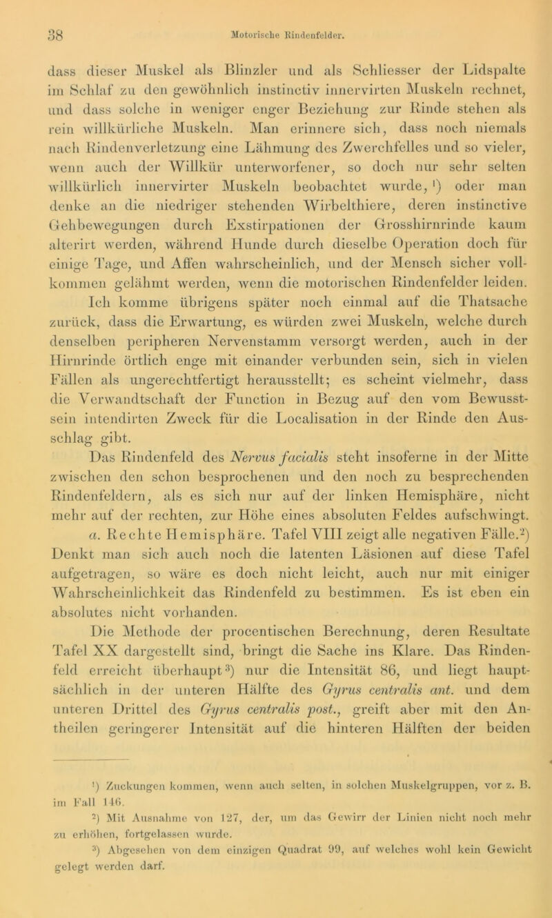 dass dieser Muskel als Blinzler und als Scldiesser der Lidspalte im Schlaf zu den gewöhnlich instinctiv innervirten Muskeln rechnet, und dass solche in weniger enger Beziehung zur Rinde stehen als rein willkürliche Muskeln. Man erinnere sich, dass noch niemals nach Rindenverletzung eine Lähmung des Zwerchfelles und so vieler, wenn auch der Willkür unterworfener, so doch nur sehr selten willkürlich innervirter Muskeln beobachtet wurde, ') oder man denke an die niedriger stehenden Wirbelthiere, deren instinctive Gehbewegungen durch Exstirpationen der Grosshirnrinde kaum alterirt werden, während Hunde durch dieselbe Operation doch für einige Tage, und Affen wahrscheinlich, und der Mensch sicher voll- kommen gelähmt werden, wenn die motorischen Rindenfelder leiden. Ich komme übrigens später noch einmal auf die Thatsache zurück, dass die Erwartung, es würden zwei Muskeln, welche durch denselben peripheren Nervenstamm versorgt werden, auch in der Hirnrinde örtlich enge mit einander verbunden sein, sich in vielen Fällen als ungerechtfertigt herausstellt; es scheint vielmehr, dass die Verwandtschaft der Function in Bezug auf den vom Bewusst- sein intendirten Zweck für die Localisation in der Rinde den Aus- schlag gibt. Das Rindenfeld des Nervus facialis steht insoferne in der Mitte zwischen den schon besprochenen und den noch zu besprechenden Rindenfeldern, als es sich nur auf der linken Hemisphäre, nicht mehr auf der rechten, zur Höhe eines absoluten Feldes aufschwingt. a. Rechte Hemisphäre. Tafel VIII zeigt alle negativen Fälle.'* 2) Denkt man sich auch noch die latenten Läsionen auf diese Tafel aufgetragen, so wäre es doch nicht leicht, auch nur mit einiger Wahrscheinlichkeit das Rindenfeld zu bestimmen. Es ist eben ein absolutes nicht vorhanden. Die Methode der procentischen Berechnung, deren Resultate Tafel XX dargestellt sind, bringt die Sache ins Klare. Das Rinden- f'eld erreicht überhaupt3) nur die Intensität 86, und liegt haupt- sächlich in der unteren Hälfte des Gyrus centralis ant. und dem unteren Drittel des Gyrus centralis post., greift aber mit den An- theilen geringerer Intensität auf die hinteren Hälften der beiden !) Zuckungen kommen, wenn auch selten, in solchen Muskelgruppen, vor z. B. im Fall 146. 2) Mit Ausnahme von 127, der, um das Gewirr der Linien nicht noch mehr zu erhöhen, fortgelassen wurde. 3) Abgesehen von dem einzigen Quadrat 99, auf welches wohl kein Gewicht gelegt werden darf.