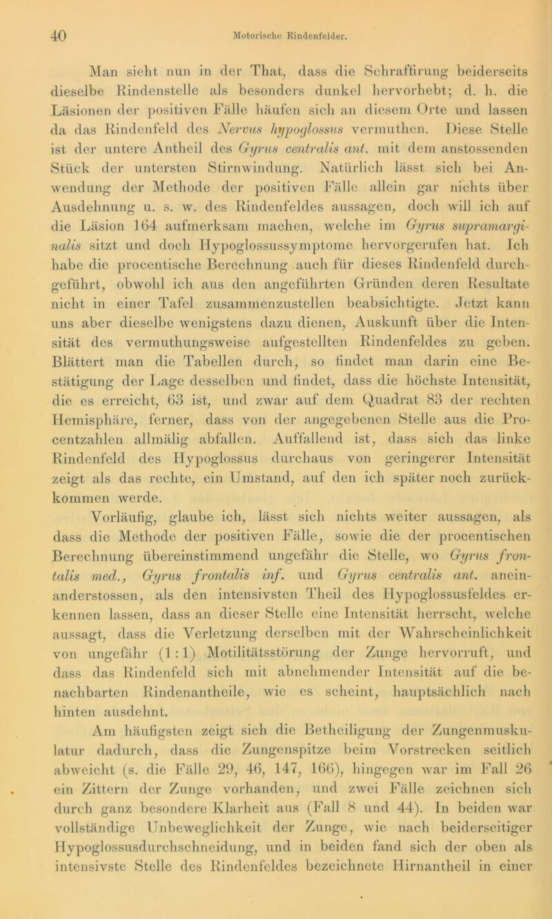 Man sieht nun in der That, dass die Schraffirung beiderseits dieselbe Rindenstelle als besonders dunkel hervorhebt; d. h. die Läsionen der positiven Fälle häufen sich an diesem Orte und lassen da das Rindenfeld des Nervus hypoglossus vermuthen. Diese Stelle ist der untere Antheil des Gyrus centralis ant. mit dem anstossenden Stück der untersten Stirnwindung. Natürlich lässt sich bei An- wendung der Methode der positiven Fälle allein gar nichts über Ausdehnung u. s. w. des Rindenfeldes aus sagen, doch will ich auf die Läsion 164 aufmerksam machen, welche im Gyrus supramargi- nalis sitzt und doch Hypoglossussymptome hervorgerufen hat. Ich habe die procentische Berechnung auch für dieses Rindenfeld durch- geführt, obwohl ich aus den angeführten Gründen deren Resultate nicht in einer Tafel zusammenzustellen beabsichtigte, .letzt kann uns aber dieselbe wenigstens dazu dienen, Auskunft über die Inten- sität des vermuthungsweise aufgestellten Rindenfeldes zu geben. Blättert man die Tabellen durch, so findet man darin eine Be- stätigung der Lage desselben und findet, dass die höchste Intensität, die es erreicht, 63 ist, und zwar auf dem Quadrat 83 der rechten Hemisphäre, ferner, dass von der angegebenen Stelle aus die Pro- centzahlen allmälig abfallen. Auffallend ist, dass sich das linke Rindenfeld des Hypoglossus durchaus von geringerer Intensität zeigt als das rechte, ein Umstand, auf den ich später noch zurück- kommen werde. Vorläufig, glaube ich, lässt sich nichts weiter aussagen, als dass die Methode der positiven Fälle, sowie die der procentischen Berechnung übereinstimmend ungefähr die Stelle, wo Gyrus fron- talis med., Gyrus frontalis inf. und Gyrus centralis ant,. anein- anderstossen, als den intensivsten Theil des Hypoglossusfeldes er- kennen lassen, dass an dieser Stelle eine Intensität herrscht, welche aussagt, dass die Verletzung derselben mit der Wahrscheinlichkeit von ungefähr (1 :1) Motilitätsstörung der Zunge hervorruft, und dass das Rindenfeld sich mit abnehmender Intensität auf die be- nachbarten Rindenantheile, wie es scheint, hauptsächlich nach hinten ausdehnt. Am häufigsten zeigt sich die Betheiligung der Zungenmusku- latur dadurch, dass die Zungenspitze beim Vorstrecken seitlich abweicht (s. die Fälle 29, 46, 147, 166), hingegen war im Fall 26 ein Zittern der Zunge vorhanden, und zwei Fälle zeichnen sich durch ganz besondere Klarheit aus (Fall 8 und 44). In beiden war vollständige Unbeweglichkeit der Zunge, wie nach beiderseitiger Hypoglossusdurchschneidung, und in beiden fand sich der oben als intensivste Stelle des Rindenfeldes bezeichnete Hirnantheil in einer