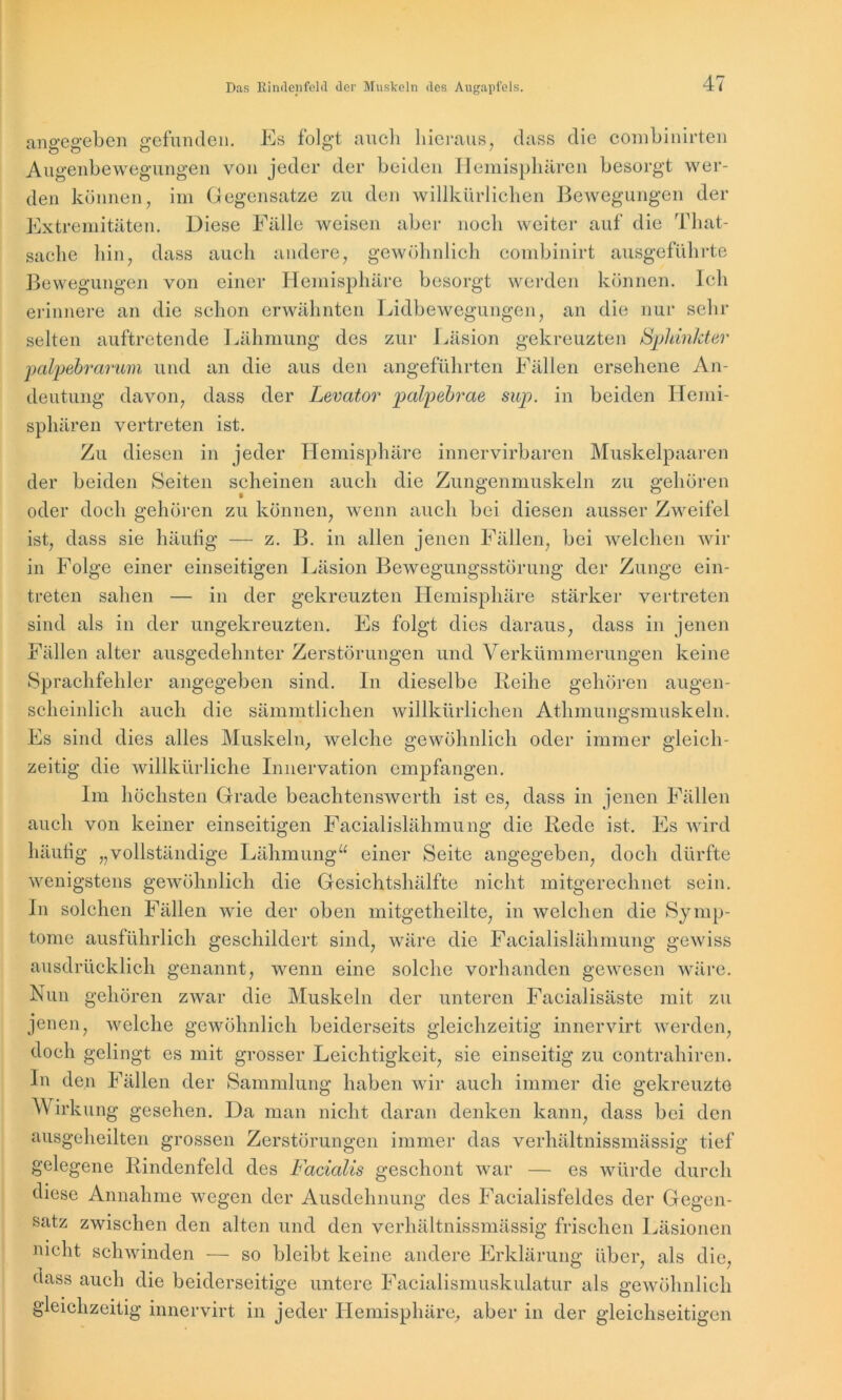 angegeben gefunden. Es folgt auch hieraus, dass die combinirten Augenbewegungen von jeder der beiden Hemisphären besorgt wer- den können, im Gegensätze zu den willkürlichen Bewegungen der Extremitäten. Diese Fälle weisen aber noch weiter auf die That- sache hin, dass auch andere, gewöhnlich combinirt ausgeführte gehören äugen- sämmtlichen willkürlichen Athmungsmuskeln. Bewegungen von einer Hemisphäre besorgt werden können. Ich erinnere an die schon erwähnten Lidbewegungen, an die nur sehr selten auftretende Lähmung des zur Läsion gekreuzten Sphinkter palpebrarum und an die aus den angeführten Fällen ersehene An- deutung davon, dass der Levator palpebrae sup. in beiden Hemi- sphären vertreten ist. Zu diesen in jeder Hemisphäre innervirbaren Muskelpaaren der beiden Seiten scheinen auch die Zungenmuskeln zu gehören oder doch gehören zu können, wenn auch bei diesen ausser Zweifel ist, dass sie häufig — z. B. in allen jenen Fällen, bei welchen wir in Folge einer einseitigen Läsion Bewegungsstörung der Zunge ein- treten sahen — in der gekreuzten Hemisphäre stärker vertreten sind als in der ungekreuzten. Es folgt dies daraus, dass in jenen Fällen alter ausgedehnter Zerstörungen und Verkümmerungen keine Sprachfehler angegeben sind. In dieselbe Reihe scheinlich auch die Es sind dies alles Muskeln, welche gewöhnlich oder immer gleich- zeitig die willkürliche Innervation empfangen. Im höchsten Grade beachtenswerth ist es, dass in jenen Fällen auch von keiner einseitigen Facialislähmung die Rede ist. Es wird häutig „vollständige Lähmung“ einer Seite angegeben, doch dürfte wenigstens gewöhnlich die Gesichtshälfte nicht mitgerechnet sein. In solchen Fällen wie der oben mitgetheilte, in welchen die Symp- tome ausführlich geschildert sind, wäre die Facialislähmung gewiss ausdrücklich genannt, wenn eine solche vorhanden gewesen wäre. Nun gehören zwar die Muskeln der unteren Facialisäste mit zu jenen, welche gewöhnlich beiderseits gleichzeitig innervirt werden, doch gelingt es mit grosser Leichtigkeit, sie einseitig zu contrahiren. In den Fällen der Sammlung haben wir auch immer die gekreuzte Wirkung gesehen. Da man nicht daran denken kann, dass bei den ausgeheilten grossen Zerstörungen immer das verhältnissmässig tief gelegene Rindenfeld des Facialis geschont war — es würde durch diese Annahme wegen der Ausdehnung des Facialisfeldes der Gegen- satz zwischen den alten und den verhältnissmässig frischen Läsionen nicht schwinden — so bleibt keine andere Erklärung über, als die, dass auch die beiderseitige untere Facialismuskulatur als gewöhnlich gleichzeitig innervirt in jeder Hemisphäre, aber in der gleichseitigen