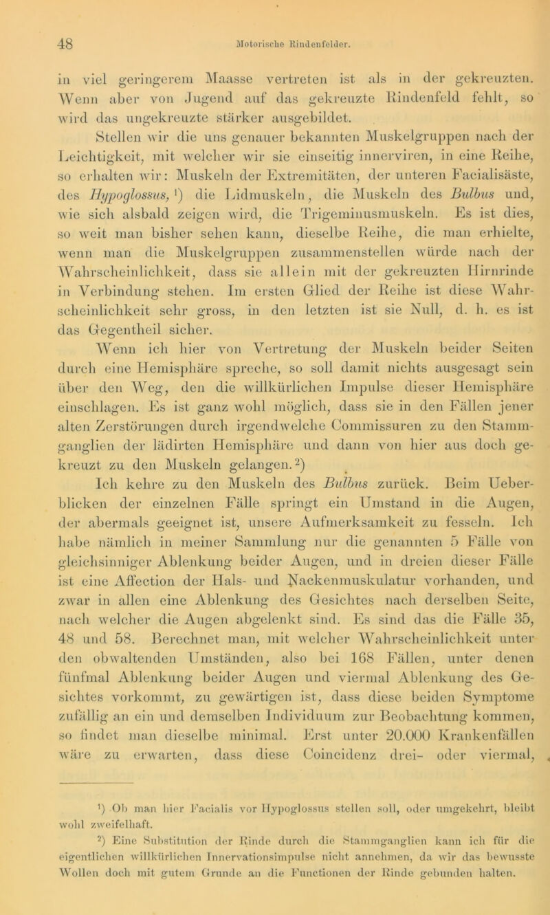 in viel geringerem Maasse vertreten ist als in der gekreuzten. Wenn aber von Jugend auf das gekreuzte Rindenfeld fehlt, so wird das ungekreuzte stärker ausgebildet. Stellen wir die uns genauer bekannten Muskelgruppen nach der Leichtigkeit, mit welcher wir sie einseitig innerviren, in eine Reihe, so erhalten wir: Muskeln der Extremitäten, der unteren Facialisäste, des Hypoglossus, ') die Lidmuskeln, die Muskeln des Bulbus und, wie sich alsbald zeigen wird, die Trigeminusmuskeln. Es ist dies, so weit man bisher sehen kann, dieselbe Reihe, die man erhielte, wenn man die Muskelgruppen zusammenstellen würde nach der Wahrscheinlichkeit, dass sie allein mit der gekreuzten Hirnrinde in Verbindung stehen. Im ersten Glied der Reihe ist diese Wahr- scheinlichkeit sehr gross, in den letzten ist sie Null, d. h. es ist das Gegentlieil sicher. Wenn ich hier von Vertretung der Muskeln beider Seiten durch eine Hemisphäre spreche, so soll damit nichts ausgesagt sein über den Weg, den die willkürlichen Impulse dieser Hemisphäre einschlagen. Es ist ganz wohl möglich, dass sie in den Fällen jener alten Zerstörungen durch irgendwelche Commissuren zu den Stamm- ganglien der lädirten Hemisphäre und dann von hier aus doch ge- kreuzt zu den Muskeln gelangen.* 2) Ich kehre zu den Muskeln des Bulbus zurück. Beim Ueber- blicken der einzelnen Fälle springt ein Umstand in die Augen, der abermals geeignet ist, unsere Aufmerksamkeit zu fesseln. Ich habe nämlich in meiner Sammlung nur die genannten 5 Fälle von gleichsinniger Ablenkung beider Augen, und in dreien dieser Fälle ist eine Affection der Hals- und Nackenmuskulatur vorhanden, und zwar in allen eine Ablenkung des Gesichtes nach derselben Seite, nach welcher die Augen abgelenkt sind. Es sind das die Fälle 35, 48 und 58. Berechnet man, mit welcher Wahrscheinlichkeit unter den obwaltenden Umständen, also bei 168 Fällen, unter denen fünfmal Ablenkung beider Augen und viermal Ablenkung des Ge- sichtes vorkommt, zu gewärtigen ist, dass diese beiden Symptome zufällig an ein und demselben Individuum zur Beobachtung kommen, so findet man dieselbe minimal. Erst unter 20.000 Krankenfällen wäre zu erwarten, dass diese Coincidenz drei- oder viermal, b Oh man liier Facialis vor Hypoglossus stellen soll, oder umgekehrt, bleibt wohl zweifelhaft. 2) Eine Substitution der Rinde durch die Stammganglien kann ich für die eigentlichen willkürlichen Innervationsimpulse nicht annehmen, da wir das bewusste Wollen doch mit gutem Grunde an die Functionen der Rinde gebunden halten.