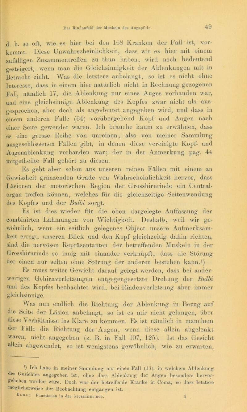 cl. h. so oft, wie es liier bei den 108 Kranken der Fall ist, vor- kommt. Diese Unwahrscheinlichkeit, dass wir es hier mit einem zufälligen Zusammentreffen zu thun haben, wird noch bedeutend gesteigert, wenn man die Gleichsinnigkeit der Ablenkungen mit in Betracht zieht. Was die letztere anbelangt, so ist es nicht ohne Interesse, dass in einem hier natürlich nicht in Rechnung gezogenen Fall, nämlich 17, die Ablenkung nur eines Auges vorhanden war, und eine gleichsinnige Ablenkung des Kopfes zwar nicht als aus- gesprochen, aber doch als angedeutet angegeben wird, und dass in einem anderen Falle (64) vorübergehend Kopf und Augen nach einer Seite gewendet waren. Ich brauche kaum zu erwähnen, dass es eine grosse Reihe von unreinen, also von meiner Sammlung ausgeschlossenen Fällen gibt, in denen diese vereinigte Kopf- und Augenablenkung vorhanden war; der in der Anmerkung pag. 44 rnitgetheilte Fall gehört zu diesen. Fs geht aber schon aus unseren reinen Fällen mit einem an Gewissheit gränzenden Grade von Wahrscheinlichkeit hervor, dass Läsionen der motorischen Region der Grosshirnrinde ein Central- organ treffen können, welches für die gleichzeitige Seitenwendung des Kopfes und der Bulbi sorgt. Es ist dies wieder für die oben dargelegte Auffassung der eombinirten Lähmungen von Wichtigkeit. Deshalb, weil wir ge- wöhnlich, wenn ein seitlich gelegenes Object unsere Aufmerksam- keit erregt, unseren Blick und den Kopf gleichzeitig dahin richten, sind die nervösen Repräsentanten der betreffenden Muskeln in der Grosshirnrinde so innig mit einander verknüpft, dass die Störung der einen nur selten ohne Störung der anderen bestehen kann.1) Es muss weiter Gewicht darauf gelegt werden, dass bei ander- weitigen Gehirnverletzungen entgegengesetzte Drehung der Bulbi und des Kopfes beobachtet wird, bei Rindenverletzung aber immer gleichsinnige. Was nun endlich die Richtung der Ablenkung in Bezug auf die Seite der Läsion anbelangt, so ist es mir nicht gelungen, über diese Verhältnisse ins Klare zu kommen. Es ist nämlich in manchem der Fälle die Richtung der Augen, wenn diese allein abgelenkt waren, nicht angegeben (z. B. in Fall 107, 125). Ist das Gesicht allein abgewendet, so ist wenigstens gewöhnlich, wie zu erwarten, ’) Ich habe in meiner Sammlung1 nur einen Fall (13), in welchem Ablenkung des Gesichtes angegeben ist, ohne dass Ablenkung der Augen besonders hervor- gehoben worden wäre. Doch war der betreffende Kranke in Coma, so dass letztere möglicherweise der Beobachtung entgangen ist. kxner. Functionen in der Grosshirnrinde. 4