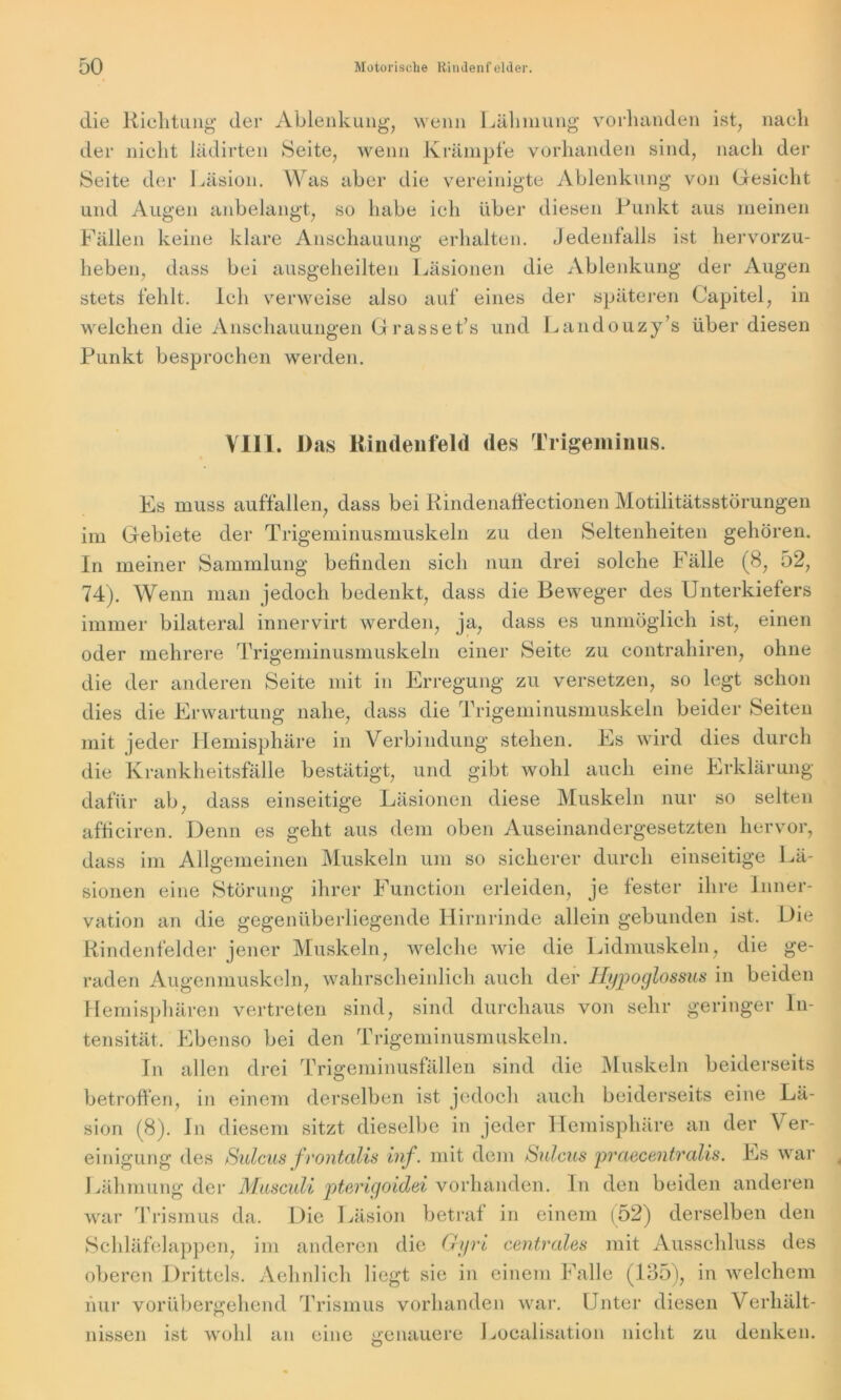 die Richtung der Ablenkung, wenn Lähmung vorhanden ist, nach der nicht lädirten Seite, wenn Krämpfe vorhanden sind, nach der Seite der Läsion. Was aber die vereinigte Ablenkung von Gesicht und Augen anbelangt, so habe ich über diesen Punkt aus meinen Fällen keine klare Anschauung erhalten. Jedenfalls ist hervorzu- heben, dass bei ausgeheilten Läsionen die Ablenkung der Augen stets fehlt. Ich verweise also auf eines der späteren Üapitel, in welchen die Anschauungen Grasset/s und Landouzy’s über diesen Punkt besprochen werden. VIIL. Das Rindenfeld des Trigeminus. Es muss auffallen, dass bei Rindenaffectionen Motilitätsstörungen im Gebiete der Trigeminusmuskeln zu den Seltenheiten gehören. In meiner Sammlung befinden sich nun drei solche Fälle (8, 52, 74). Wenn man jedoch bedenkt, dass die Beweger des Unterkiefers immer bilateral innervirt werden, ja, dass es unmöglich ist, einen oder mehrere Trigeminusmuskeln einer Seite zu contrahiren, ohne die der anderen Seite mit in Erregung zu versetzen, so legt schon dies die Erwartung nahe, dass die Trigeminusmuskeln beider Seiten mit jeder Hemisphäre in Verbindung stehen. Es wird dies durch die Krankheitsfälle bestätigt, und gibt wohl auch eine Erklärung dafür ab, dass einseitige Läsionen diese Muskeln nur so selten afficiren. Denn es geht aus dem oben Auseinandergesetzten hervor, dass im Allgemeinen Muskeln um so sicherer durch einseitige Lä- sionen eine Störung ihrer Function erleiden, je fester ihre Inner- vation an die gegenüberliegende Hirnrinde allein gebunden ist. Die Rindenfelder jener Muskeln, welche wie die Lidmuskeln, die ge- raden Augenmuskeln, wahrscheinlich auch der Hypoglossus in beiden Hemisphären vertreten sind, sind durchaus von sehr geringer In- tensität, Ebenso bei den Trigeminusmuskeln. In allen drei Trigeminusfällen sind die Muskeln beiderseits betroffen, in einem derselben ist jedoch auch beiderseits eine Lä- sion (8). ln diesem sitzt dieselbe in jeder Hemisphäre an der Ver- einigung des Sulcus frontalis inf. mit dem Sulcus praecentralis. Es war Lähmung der Musculi pterigoidei vorhanden. In den beiden anderen war Trismus da. Die Läsion betraf in einem (52) derselben den Schläfelappen, im anderen die Gyri centrales mit Ausschluss des oberen Drittels. Aehnlich liegt sie in einem Falle (135), in welchem hur vorübergehend Trismus vorhanden war. Unter diesen Verhält- nissen ist wohl an eine genauere Localisation nicht zu den! o keil.