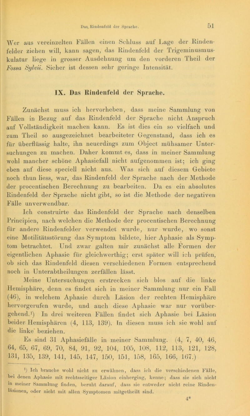 Wer aus vereinzelten Fällen einen Schluss auf Lage der Rinden- felder ziehen will, kann sagen, das Rindenfeld der Trigeminusmus- kulatur liege in grosser Ausdehnung um den vorderen Theil der Fossa Sylvii. Sicher ist dessen sehr geringe Intensität. IX. Das Riudenfeld der Sprache. Zunächst muss ich hervorheben, dass meine Sammlung von Fällen in Bezug auf das Rindenfeld der Sprache nicht Anspruch auf Vollständigkeit machen kann. Es ist dies ein so vielfach und zum Theil so ausgezeichnet bearbeiteter Gegenstand, dass ich es für überflüssig halte, ihn neuerdings zum Object mühsamer Unter- suchungen zu machen. Daher kommt es, dass in meiner Sammlung wohl mancher schöne Aphasiefall nicht aufgenommen ist; ich ging eben auf diese speciell nicht aus. Was sich auf diesem Gebiete noch thun liess, war, das Rindenfeld der Sprache nach der Methode der procentischen Berechnung zu bearbeiten. Da es ein absolutes Rindenfeld der Sprache nicht gibt, so ist die Methode der negativen Fälle unverwendbar. Ich construirte das Rindenfeld der Sprache nach denselben Principien, nach welchen die Methode der procentischen Berechnung für andere Rindenfelder verwendet wurde, nur wurde, wo sonst eine Motilitätsstörung das Symptom bildete, hier Aphasie als Symp- tom betrachtet. Und zwar galten mir zunächst alle Formen der eigentlichen Aphasie für gleichwertig; erst später will ich prüfen, ob sich das Rindenfeld diesen verschiedenen Formen entsprechend noch in Unterabtheilungen zerfallen lässt. Meine Untersuchungen erstrecken sich blos auf die linke Hemisphäre, denn es findet sich in meiner Sammlung nur ein Fall (46), in welchem Aphasie durch Läsion der rechten Hemisphäre hervorgerufen wurde, und auch diese Aphasie Avar nur vorüber- gehend. *) In drei weiteren Fällen findet sich Aphasie bei Läsion beider Hemisphären (4, 113, 139). In diesen muss ich sie wohl auf die linke beziehen. Es sind 31 Aphasiefälle in meiner Sammlung. (4, 7, 40, 46, 64, 65, 67, 69, 70, 84, 91, 92, 104, 105, 108, 112, 113, 121, 128, 131, 135, 139, 141, 145, 147, 150, 151, 158, 165, 166, 167.) 1) Ich brauche wohl nicht zu erwähnen, dass ich die verschiedenen Fälle, bei denen Aphasie mit rechtsseitiger Läsion einherging, kenne; dass sie sich nicht in meiner Sammlung finden, beruht darauf, dass sie entweder nicht reine Rinden- läsionen, oder nicht mit allen Symptomen mitgetheilt sind. 4*