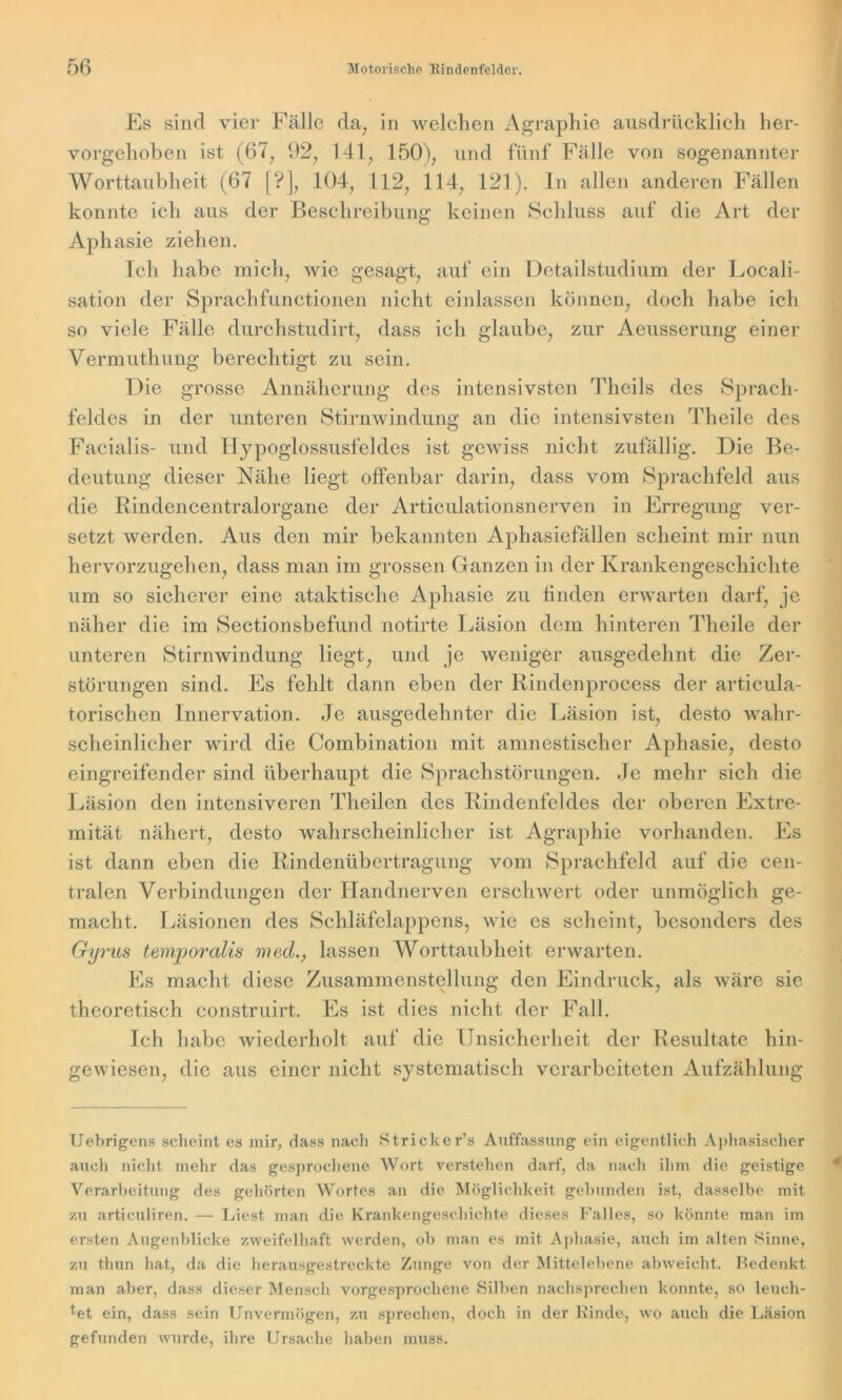 Es sind vier Fälle da, in welchen Agraphie ausdrücklich her- vorgehoben ist (67, 92, 141, 150), und fünf Fälle von sogenannter Worttaubheit (67 [?], 104, 112, 114, 121). ln allen anderen Fällen konnte ich aus der Beschreibung keinen Schluss auf die Art der Aphasie ziehen. Ich habe mich, wie gesagt, auf ein Detailstudium der Locali- sation der Sprachfunctionen nicht einlassen können, doch habe ich so viele Fälle durchstudirt, dass ich glaube, zur Aeusserung einer Vermuthung berechtigt zu sein. Die grosse Annäherung des intensivsten Tlicils des Sprach- feldes in der unteren Stirnwindung an die intensivsten Theile des Facialis- und Hypoglossusfeldes ist gewiss nicht zufällig. Die Be- deutung dieser Nähe liegt offenbar darin, dass vom Sprachfeld aus die Rindencentralorgane der Articulationsnerven in Erregung ver- setzt werden. Aus den mir bekannten Aphasiefällen scheint mir nun hervorzugehen, dass man im grossen Ganzen in der Krankengeschichte um so sicherer eine ataktische Aphasie zu linden erwarten darf, je näher die im Sectionsbefund notirte Läsion dem hinteren Theile der unteren Stirnwindung liegt, und je weniger ausgedehnt die Zer- störungen sind. Fs fehlt dann eben der Rindenprocess der articula- torischen Innervation. Je ausgedehnter die Läsion ist, desto wahr- scheinlicher wird die Combination mit amnestischer Aphasie, desto eingreifender sind überhaupt die Sprachstörungen. Je mehr sich die Läsion den intensiveren Theilen des Rindenfeldes der oberen Extre- mität nähert, desto wahrscheinlicher ist Agraphie vorhanden. Es ist dann eben die Rindenübertragung vom Sprachfeld auf die cen- tralen Verbindungen der Handnerven erschwert oder unmöglich ge- macht. Läsionen des Schläfelappens, wie es scheint, besonders des Gyrus temporalis med., lassen Worttaubheit erwarten. Fs macht diese Zusammenstellung den Eindruck, als wäre sie theoretisch construirt. Es ist dies nicht der Fall. Ich habe wiederholt auf die Unsicherheit der Resultate hin- gewiesen, die aus einer nicht systematisch verarbeiteten Aufzählung Uebrigens scheint es mir, dass nach Stricker’s Auffassung ein eigentlich Aphasischer auch nicht mehr das gesprochene AVort verstehen darf, da nach ihm die geistige Verarbeitung des gehörten Wortes an die Möglichkeit gebunden ist, dasselbe mit zu articuliren. — Liest man die Krankengeschichte dieses Falles, so könnte man im ersten Augenblicke zweifelhaft werden, ob man es mit Aphasie, auch im alten Sinne, zu thun hat, da die herausgestreckte Zunge von der Mittelebene abweicht. Bedenkt man aber, dass dieser Mensch vorgesprochene Silben nachsprechen konnte, so leuch- tet ein, dass sein Unvermögen, zu sprechen, doch in der Kinde, wo auch die Läsion gefunden wurde, ihre Ursache haben muss.