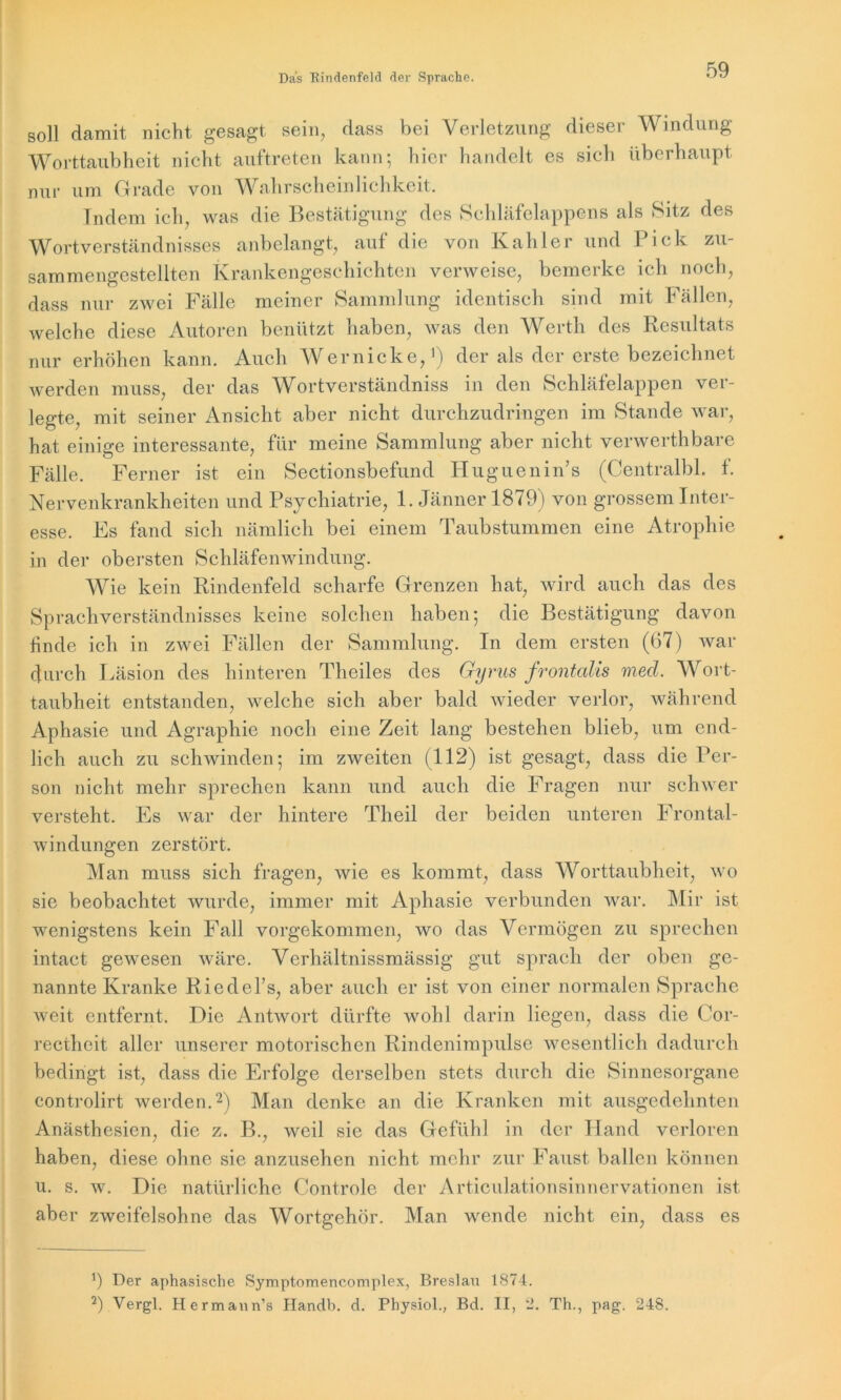 soll damit nicht gesagt sein, dass bei Verletzung dieser Windung Worttaubheit nicht auftreten kann; hier handelt es sich überhaupt nur um Grade von Wahrscheinlichkeit. Indem ich, was die Bestätigung des Schläfelappens als Sitz des Wortverständnisses anbelangt, auf die von Kahler und Pick zu- sammengestellten Krankengeschichten verweise, bemerke ich noch, dass nur zwei Fälle meiner Sammlung identisch sind mit Fällen, welche diese Autoren benützt haben, was den Werth des Resultats nur erhöhen kann. Auch Wernicke,1) der als der erste bezeichnet werden muss, der das Wortverständniss in den Schläfelappen ver- legte, mit seiner Ansicht aber nicht durchzudringen im Stande war, hat einige interessante, für meine Sammlung aber nicht verwerthbare Fälle. Ferner ist ein Sectionsbefund Huguenin’s (Centralbl. t. Nervenkrankheiten und Psychiatrie, 1. Jänner 1879) von grossem Inter- esse. Es fand sich nämlich bei einem Taubstummen eine Atrophie in der obersten Schläfenwindung. Wie kein Rindenfeld scharfe Grenzen hat, wird auch das des Sprachverständnisses keine solchen haben; die Bestätigung davon linde ich in zwei Fällen der Sammlung. In dem ersten (67) war durch Läsion des hinteren Theiles des Gyrus frontalis med. Wort- taubheit entstanden, welche sich aber bald wieder verlor, während Aphasie und Agraphie noch eine Zeit lang bestehen blieb, um end- lich auch zu schwinden; im zweiten (112) ist gesagt, dass die Per- son nicht mehr sprechen kann und auch die Fragen nur schwer versteht. Es war der hintere Theil der beiden unteren Frontal- windungen zerstört. Man muss sich fragen, wie es kommt, dass Worttaubheit, wo sie beobachtet wurde, immer mit Aphasie verbunden war. Mir ist wenigstens kein Fall vorgekommen, wo das Vermögen zu sprechen intact gewesen wäre. Verhältnissmässig gut sprach der oben ge- nannte Kranke Riedel’s, aber auch er ist von einer normalen Sprache weit entfernt. Die Antwort dürfte wohl darin liegen, dass die Cor- rectheit aller unserer motorischen Rindenimpulse wesentlich dadurch bedingt ist, dass die Erfolge derselben stets durch die Sinnesorgane controlirt werden.2) Man denke an die Kranken mit ausgedehnten Anästhesien, die z. B., weil sie das Gefühl in der Hand verloren haben, diese ohne sie anzusehen nicht mehr zur Faust ballen können u. s. w. Die natürliche Controle der Articulationsinnervationen ist aber zweifelsohne das Wortgehör. Man wende nicht ein, dass es *) Der aphasische Symptomencomplex, Breslau 1874. 2) Vergl. Hermann’s Handb. d. Physiol., Bd. II, 2. Th., pag. 248.