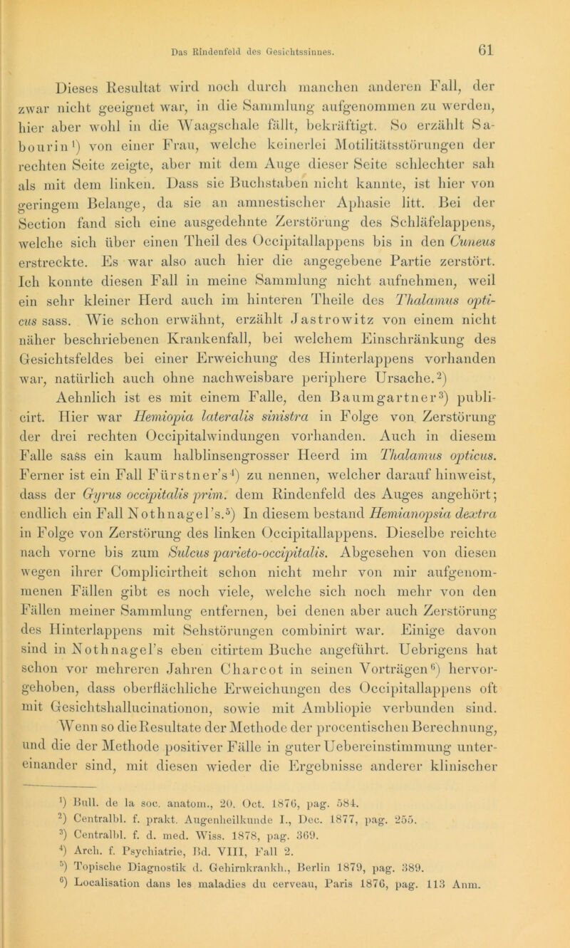 Dieses Resultat wird noch durch manchen anderen Fall, der zwar nicht geeignet war, in die Sammlung aufgenommen zu werden, hier aber wohl in die Waagschale fällt, bekräftigt. So erzählt Sa- bourin1) von einer Frau, welche keinerlei Motilitätsstörungen der rechten Seite zeigte, aber mit dem Auge dieser Seite schlechter sah als mit dem linken. Dass sie Buchstaben nicht kannte, ist hier von geringem Belange, da sie an amnestischer Aphasie litt. Bei der Section fand sich eine ausgedehnte Zerstörung des Schläfelappens, welche sich über einen Theil des Occipitallappens bis in den Cuneus erstreckte. Fs war also auch hier die angegebene Partie zerstört. Ich konnte diesen Fall in meine Sammlung nicht aufnehmen, weil ein sehr kleiner Herd auch im hinteren Theile des Thalamus opti- cus sass. Wie schon erwähnt, erzählt Jastrowitz von einem nicht näher beschriebenen Krankenfall, bei welchem Einschränkung des Gesichtsfeldes bei einer Erweichung des Hinterlappens vorhanden war, natürlich auch ohne nachweisbare periphere Ursache.2) Aehnlich ist es mit einem Falle, den Baumgartner3) publi- cirt. Hier war Hemiopia lateralis sinistra in Folge von Zerstörung der drei rechten Occipitalwindungen vorhanden. Auch in diesem Falle sass ein kaum halblinsengrosser Heerd im Thalamus opticus. Ferner ist ein Fall Fürstner’s4) zu nennen, welcher darauf hinweist, dass der Gyrus occipitalis prim, dem Rindenfeld des Auges angehört; endlich ein Fall Nothnagel’s.5) In diesem bestand Hemianopsia dextra in Folge von Zerstörung des linken Occipitallappens. Dieselbe reichte nach vorne bis zum Sidcus parieto-occipitalis. Abgesehen von diesen wegen ihrer Complicirtheit schon nicht mehr von mir aufgenom- menen Fällen gibt es noch viele, welche sich noch mehr von den Fällen meiner Sammlung entfernen, bei denen aber auch Zerstörung des Hinterlappens mit Sehstörungen combinirt war. Einige davon sind in Nothnagels eben citirtem Buche angeführt. Uebrigens hat schon vor mehreren Jahren C har cot in seinen Vorträgen6) hervor- gehoben, dass oberflächliche Erweichungen des Occipitallappens oft mit Gcsichtshallucinationon, sowie mit Ambliopie verbunden sind. Wenn so die Resultate der Methode der procentischen Berechnung, und die der Methode positiver Fälle in guter Uebereinstimmung unter- mit diesen wieder die Ergebnisse anderer klinischer einander sind. *) Bull, de la soc. anatom., 20. Oct. 187G, pag. 584. 2) Centralbl. f. prakt. Augenheilkunde I., Dee. 1877, pag. 255. 3) Centralbl. f. d. med. Wiss. 1878, pag. 369. 4) Arch. f. Psychiatrie, Bd. VIII, Fall 2. °) Topische Diagnostik d. Gehirnkrankh., Berlin 1879, pag. 389. °) Localisation dans les maladies du cerveau, Paris 1876, pag. 113 Anm.