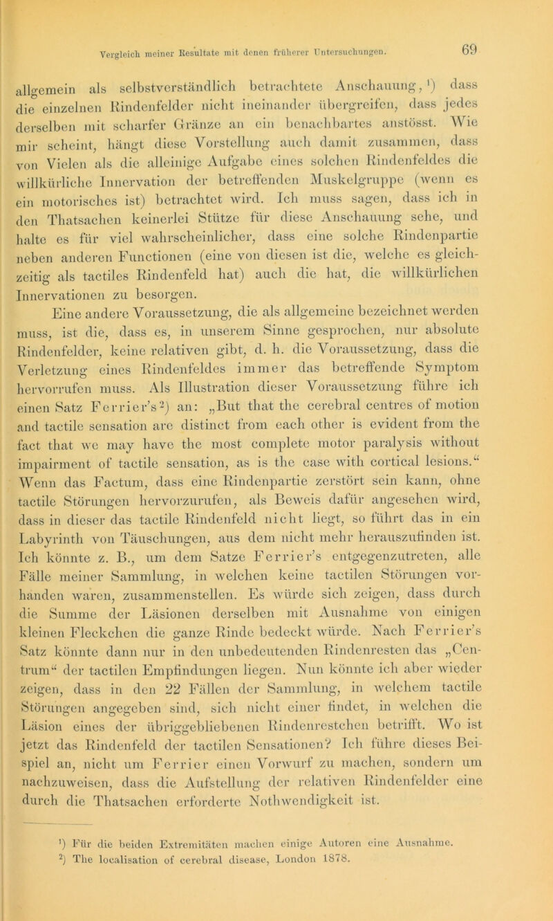 allgemein als selbstverständlich betrachtete Anschauung,1) dass die einzelnen Rindenfelder nicht ineinander übergreifen, dass jedes derselben mit scharfer Gränze an ein benachbartes anstösst. Wie mir scheint, hängt diese Vorstellung auch damit zusammen, dass von Vielen als die alleinige Aufgabe eines solchen Rindenfeldes die willkürliche Innervation der betreffenden Muskelgruppe (wenn es ein motorisches ist) betrachtet wird. Ich muss sagen, dass ich in den Thatsachen keinerlei Stütze für diese Anschauung sehe, und halte es für viel wahrscheinlicher, dass eine solche Rindenpartie neben anderen Functionen (eine von diesen ist die, welche es gleich- zeitig als tactiles Rindenfeld hat) auch die hat, die willkürlichen Innervationen zu besorgen. Eine andere Voraussetzung, die als allgemeine bezeichnet werden muss, ist die, dass es, in unserem Sinne gesprochen, nur absolute Rindenfelder, keine relativen gibt, d. h. die Voraussetzung, dass die Verletzung eines Rindenfeldes immer das betreffende Symptom hervorrufen muss. Als Illustration dieser Voraussetzung führe ich einen Satz Ferrier’s2) an: „But that the cerebral centres of motion and tactile Sensation are distinct from each other is evident from the fact that wo may have the most complete motor paralysis without impairment of tactile Sensation, as is the case with cortical lesions.“ Wenn das Factum, dass eine Rindenpartie zerstört sein kann, ohne tactile Störungen hervorzurufen, als Beweis dafür angesehen wird, dass in dieser das tactile Rindenfeld nicht liegt, so führt das in ein Labyrinth von Täuschungen, aus dem nicht mehr hcrauszufinden ist. Ich könnte z. B., um dem Satze Ferrier’s entgegenzutreten, alle Fälle meiner Sammlung, in welchen keine tactilen Störungen vor- handen waren, zusammenstellen. Es würde sich zeigen, dass durch die Summe der Läsionen derselben mit Ausnahme von einigen kleinen Fleckchen die ganze Rinde bedeckt würde. Nach Ferrier’s Satz könnte dann nur in den unbedeutenden Rindenresten das „Cen- trum“ der tactilen Empfindungen liegen. Nun könnte ich aber wieder zeigen, dass in den 22 Fällen der Sammlung, in welchem tactile Störungen angegeben sind, sich nicht einer findet, in welchen die Läsion eines der übriggebliebenen Rindenrestchen betrifft. Wo ist jetzt das Rindenfeld der tactilen Sensationen? Ich führe dieses Bei- spiel an, nicht um Ferrier einen Vorwurf zu machen, sondern um nachzuweisen, dass die Aufstellung der relativen Rindenfelder eine durch die Thatsachen erforderte Notliwendigkeit ist. ’) Für die beiden Extremitäten machen einige Autoren eine Ausnahme. 2) The localisation of cerebral disease, London 1878.