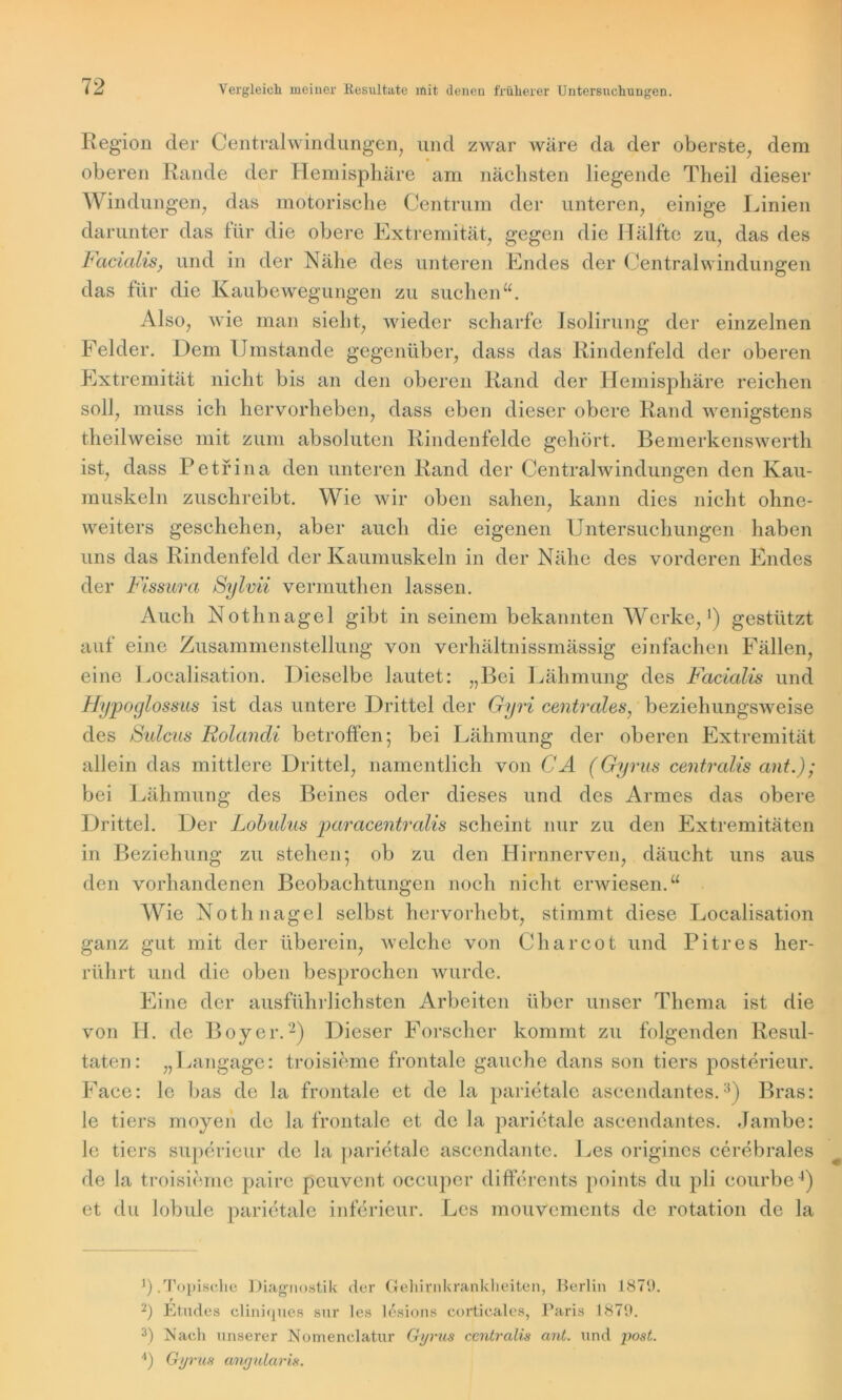 Region der Centralwindungen, und zwar wäre da der oberste, dem oberen Rande der Hemisphäre am nächsten liegende Theil dieser Windungen, das motorische Centrum der unteren, einige Linien darunter das für die obere Extremität, gegen die Hälfte zu, das des Facialis, und in der Nähe des unteren Endes der Centralwindungen das für die KaubeAvegungen zu suchen“. Also, wie man sieht, Avieder scharfe Jsolirung der einzelnen Felder. Dem Umstande gegenüber, dass das Rindenfeld der oberen Extremität nicht bis an den oberen Rand der Hemisphäre reichen soll, muss ich hervorheben, dass eben dieser obere Rand Avenigstens theihveise mit zum absoluten Rindenfelde gehört. Bemerkenswerth ist, dass Petfina den unteren Rand der Centrahvindungen den Kau- muskeln zuschreibt. Wie wir oben sahen, kann dies nicht ohne- \Areiters geschehen, aber auch die eigenen Untersuchungen haben uns das Rindenfeld der Kaumuskeln in der Nähe des vorderen Endes der Fissura Sylvii vermuthen lassen. Auch Nothnagel gibt in seinem bekannten Werke,1) gestützt auf eine Zusammenstellung von verhältnissmässig einfachen Fällen, eine Localisation. Dieselbe lautet: „Bei Lähmung des Facialis und Hypoglossus ist das untere Drittel der Gyri centrales, beziehungsAveise des Sulcus Rolandi betroffen; bei Lähmung der oberen Extremität allein das mittlere Drittel, namentlich von CA (Gyrus centralis ant.) ; bei Lähmung des Beines oder dieses und des Armes das obere Drittel. Der Lobulus paracentralis scheint nur zu den Extremitäten in Beziehung zu stehen; ob zu den Hirnnerven, däucht uns aus den vorhandenen Beobachtungen noch nicht erwiesen.“ Wie Nothnagel selbst hervorhebt, stimmt diese Localisation ganz gut mit der überein, aveiche von Charcot und Pitres her- rührt und die oben besprochen Avurde. Eine der ausführlichsten Arbeiten über unser Thema ist die von H. de Boy er.2) Dieser Forscher kommt zu folgenden Resul- taten: „Langage: troisieme frontale gauche dans son tiers posterieur. Face: le bas de la frontale et de la parietale ascendantes.:i) Bras: le tiers moyen de la frontale et de la parietale ascendantes. Jambe: le tiers superieur de la parietale ascendante. Les origines cerebrales de la troisieme paire peuvent occuper differents points du pli eourbe4) et du lobule parietale inferieur. Les mouvements de rotation de la ]).Topische Diagnostik der Gehirnkrankheiten, Berlin 1879. 2) Etudes cliniques sur les lesions corticales, Paris 1879. 3) Mach unserer Nomenelatur Gyrus centralis ant. und post. 4) Gyrus anyularis.