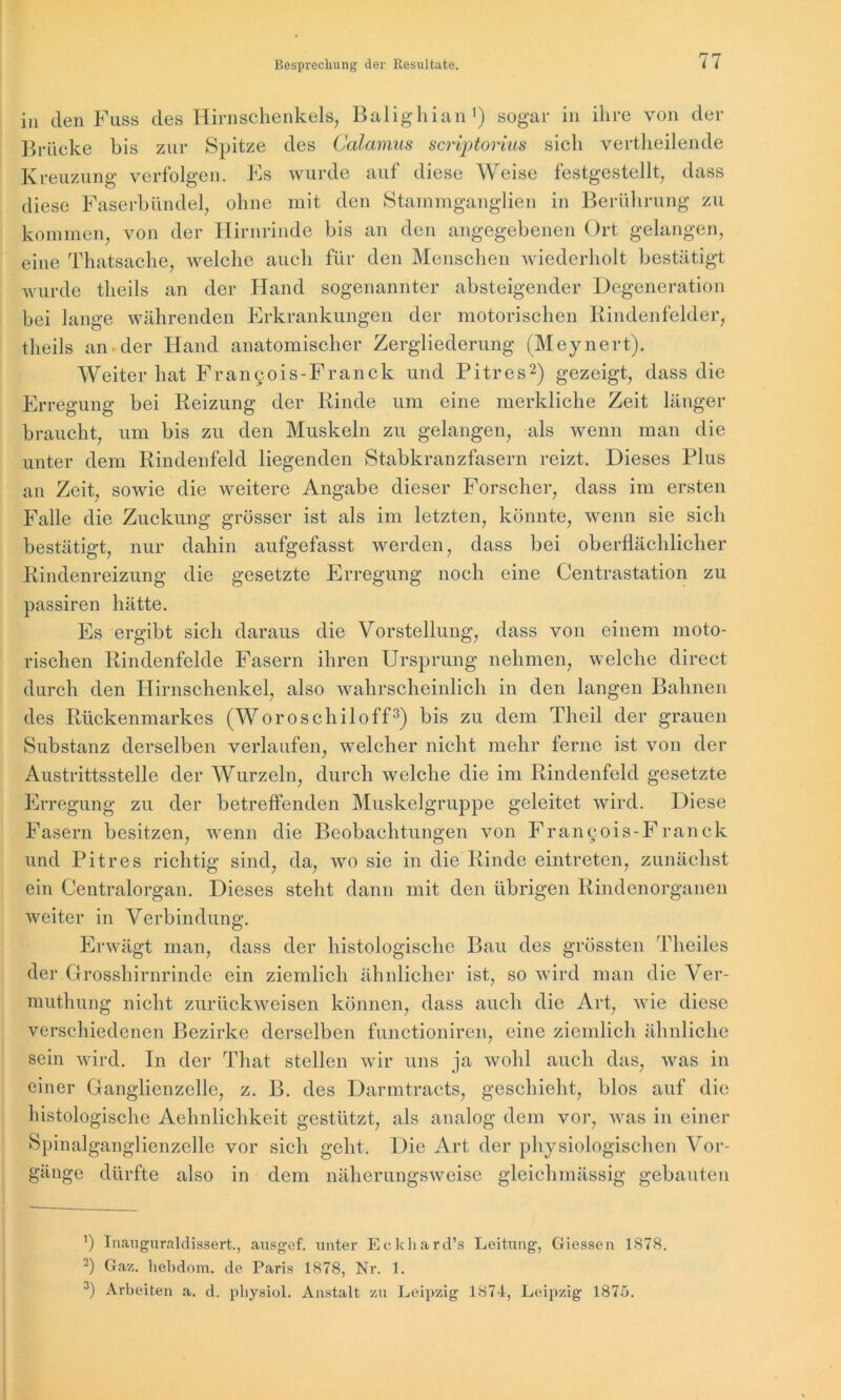 in den Fuss des Hirnschenkels, Balighian1) sogar in ihre von der Brücke bis zur Spitze des Calamus scriptorius sich vertheilende Kreuzung verfolgen. Es wurde auf diese Weise festgestellt, dass diese Faserbündel, ohne mit den Stammganglien in Berührung zu kommen, von der Hirnrinde bis an den angegebenen Ort gelangen, eine Thatsache, welche auch für den Menschen wiederholt bestätigt wurde theils an der Hand sogenannter absteigender Degeneration bei lange währenden Erkrankungen der motorischen Rindenfelder, theils an der Hand anatomischer Zergliederung (Meynert). Weiter hat Francois-Franck und Pitres2) gezeigt, dass die Erregung bei Reizung der Rinde um eine merkliche Zeit länger braucht, um bis zu den Muskeln zu gelangen, als wenn man die unter dem Rindenfeld liegenden Stabkranzfasern reizt. Dieses Plus an Zeit, sowie die weitere Angabe dieser Forscher, dass im ersten Falle die Zuckung grösser ist als im letzten, könnte, wenn sie sich bestätigt, nur dahin aufgefasst werden, dass bei oberflächlicher Rindenreizung die gesetzte Erregung noch eine Centrastation zu passiren hätte. Es ergibt sich daraus die Vorstellung, dass von einem moto- rischen Rindenfelde Fasern ihren Ursprung nehmen, welche direct durch den Hirnschenkel, also wahrscheinlich in den langen Bahnen des Rückenmarkes (Woroschiloff3) bis zu dem Theil der grauen Substanz derselben verlaufen, welcher nicht mehr ferne ist von der Austrittsstelle der Wurzeln, durch welche die im Rindenfeld gesetzte Erregung zu der betreffenden Muskelgruppe geleitet wird. Diese Fasern besitzen, wenn die Beobachtungen von Fran§ois-Franck und Pitres richtig sind, da, wo sie in die Rinde eintreten, zunächst ein Centralorgan. Dieses steht dann mit den übrigen Rindenorganen weiter in Verbindung. Erwägt man, dass der histologische Bau des grössten Theiles der Grosshirnrinde ein ziemlich ähnlicher ist, so wird man die Ver- muthung nicht zurückweisen können, dass auch die Art, wie diese verschiedenen Bezirke derselben functioniren, eine ziemlich ähnliche sein wird. In der That stellen wir uns ja wohl auch das, was in einer Ganglienzelle, z. B. des Darmtracts, geschieht, blos auf die histologische Aehnlichkeit gestützt, als analog dem vor, was in einer Spinalganglienzelle vor sich geht. Die Art der physiologischen Vor- gänge dürfte also in dem näherungsweise gleichmässig gebauten ’) Inauguraldissert., ausgef. unter Eckhardts Leitung, Giessen 1878. 2) Gaz. hebdom. de Paris 1878, Nr. 1. 3) Arbeiten a. d. pliysiol. Anstalt zn Leipzig 1874, Leipzig 1875.