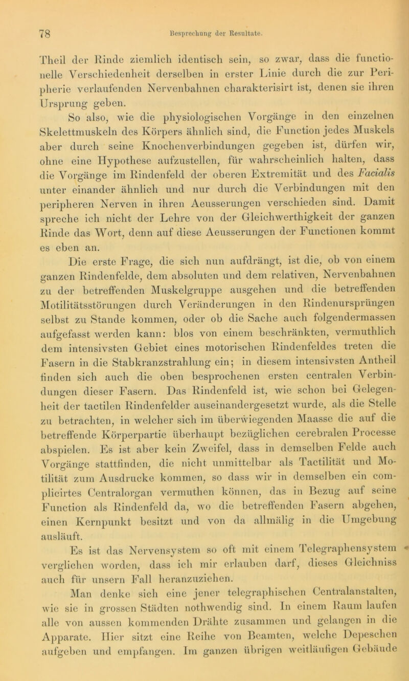 Theil der Rinde ziemlich identisch sein, so zwar, dass die functio- neile Verschiedenheit derselben in erster Linie durch die zur Peri- pherie verlaufenden Nervenbahnen charakterisirt ist, denen sie ihren Ursprung geben. So also, wie die physiologischen Vorgänge in den einzelnen Skelettmuskeln des Körpers ähnlich sind, die Function jedes Muskels aber durch seine Knochenverbindungen gegeben ist, dürfen wir, ohne eine Hypothese aufzustellen, für wahrscheinlich halten, dass die Vorgänge im Rindenfeld der oberen Extremität und des Facialis unter einander ähnlich und nur durch die Verbindungen mit den peripheren Nerven in ihren Aeusserungen verschieden sind. Damit spreche ich nicht der Lehre von der Gleichwerthigkeit der ganzen Rinde das Wort, denn auf diese Aeusserungen der Functionen kommt es eben an. Die erste Frage, die sich nun aufdrängt, ist die, ob von einem ganzen Rindenfelde, dem absoluten und dem relativen, Nervenbahnen zu der betreffenden Muskelgruppe ausgehen und die betreffenden Motilitätsstörungen durch Veränderungen in den Rindenursprüngen selbst zu Stande kommen, oder ob die Sache auch folgendermassen aufgefasst werden kann: blos von einem beschränkten, vermuthlich dem intensivsten Gebiet eines motorischen Rindenfeldes treten die Fasern in die Stabkranz Strahlung ein; in diesem intensivsten Antheil finden sich auch die oben besprochenen ersten centralen Verbin- dungen dieser Fasern. Das Rindenfeld ist, wie schon bei Gelegen- heit der tactilen Rindenfelder auseinandergesetzt wurde, als die Stelle zu betrachten, in welcher sich im überwiegenden Maasse die auf die betreffende Körperpartie überhaupt bezüglichen cerebralen Processe abspielen. Es ist aber kein Zweifel, dass in demselben Felde auch Vorgänge stattfinden, die nicht unmittelbar als Tactilität und Mo- tilität zum Ausdrucke kommen, so dass wir in demselben ein com- plicirtes Centralorgan vermuthen können, das in Bezug auf seine Function als Rindenfeld da, wo die betreffenden h asern abgehen, einen Kernpunkt besitzt und von da allmälig in die Umgebung ausläuft. Es ist das Nervensystem so oft mit einem Telegraphensystem verglichen worden, dass ich mir erlauben darf, dieses Gleichniss auch für unsern Fall heranzuziehen. Man denke sich eine jener telegraphischen Centralanstalten, wie sie in grossen Städten nothwendig sind, ln einem Raum laufen alle von aussen kommenden Drähte zusammen und gelangen in die Apparate. Hier sitzt eine Reihe von Beamten, welche Depeschen aufgeben und empfangen. Im ganzen übrigen weitläufigen Gebäude