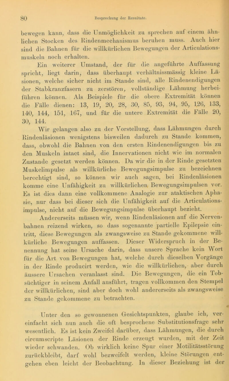 bewegen kann, dass die Unmöglichkeit zu sprechen auf einem ähn- lichen Stocken des Rindenmechanismus beruhen muss. Auch hier sind die Bahnen für die willkürlichen Bewegungen der Articulations- muskeln noch erhalten. Ein weiterer Umstand, der für die angeführte Auffassung spricht, liegt darin, dass überhaupt verhältnissmässig kleine Lä- sionen, welche sicher nicht im Stande sind, alle Rindenendigungen der Stabkranzfasern zu zerstören, vollständige Lähmung herbei- führen können. Als Beispiele für die obere Extremität können die Fälle dienen: 13, 19, 20, 28, 30, 85, 93, 94, 95, 126, 133, 140, 144, 151, 167, und für die untere Extremität die Fälle 20, 30, 144. Wir gelangen also zu der Vorstellung, dass Lähmungen durch Rindenläsionen wenigstens bisweilen dadurch zu Stande kommen, dass, obwohl die Bahnen von den ersten Rindenendigungen bis zu den Muskeln intact sind, die Innervationen nicht wie im normalen Zustande gesetzt werden können. Da wir die in der Rinde gesetzten Muskelimpulse als willkürliche Bewegungsimpulse zu bezeichnen berechtigt sind, so können wir auch sagen, bei Rindenläsionen komme eine Unfähigkeit zu willkürlichen, Bewegungsimpulsen vor. Es ist dies dann eine vollkommene Analogie zur ataktischen Apha- sie, nur dass bei dieser sich die Unfähigkeit auf die Articulations- impulse, nicht auf die Bewegungsimpulse überhaupt bezieht. Andererseits müssen wir, wenn Rindenläsionen auf die Nerven- bahnen reizend wirken, so dass sogenannte partielle Epilepsie ein- tritt, diese Bewegungen als zwangsweise zu Stande gekommene will- kürliche Bewegungen auffassen. Dieser Widerspruch in der Be- nennung hat seine Ursache darin, dass unsere Sprache kein Wort für die Art von Bewegungen hat, welche durch dieselben Vorgänge in der Rinde producirt werden, wie die willkürlichen, aber durch äussere Ursachen veranlasst sind. Die Bewegungen, die ein Tob- süchtiger in seinem Anfall ausführt, tragen vollkommen den Stempel der willkürlichen, sind aber doch wohl andererseits als zwangsweise zu Stande gekommene zu betrachten. Unter den so gewonnenen Gesichtspunkten, glaube ich, ver- einfacht sich nun auch die oft besprochene Substitutionsfrage sehr wesentlich. Es ist kein Zweifel darüber, dass Lähmungen, die durch circumscripte Läsionen der Rinde erzeugt wurden, mit der Zeit wieder schwanden. Ob wirklich keine Spur einer Motilitätsstörung zurückbleibt, darf wohl bezweifelt werden, kleine Störungen ent- gehen eben leicht der Beobachtung. In dieser Beziehung ist der