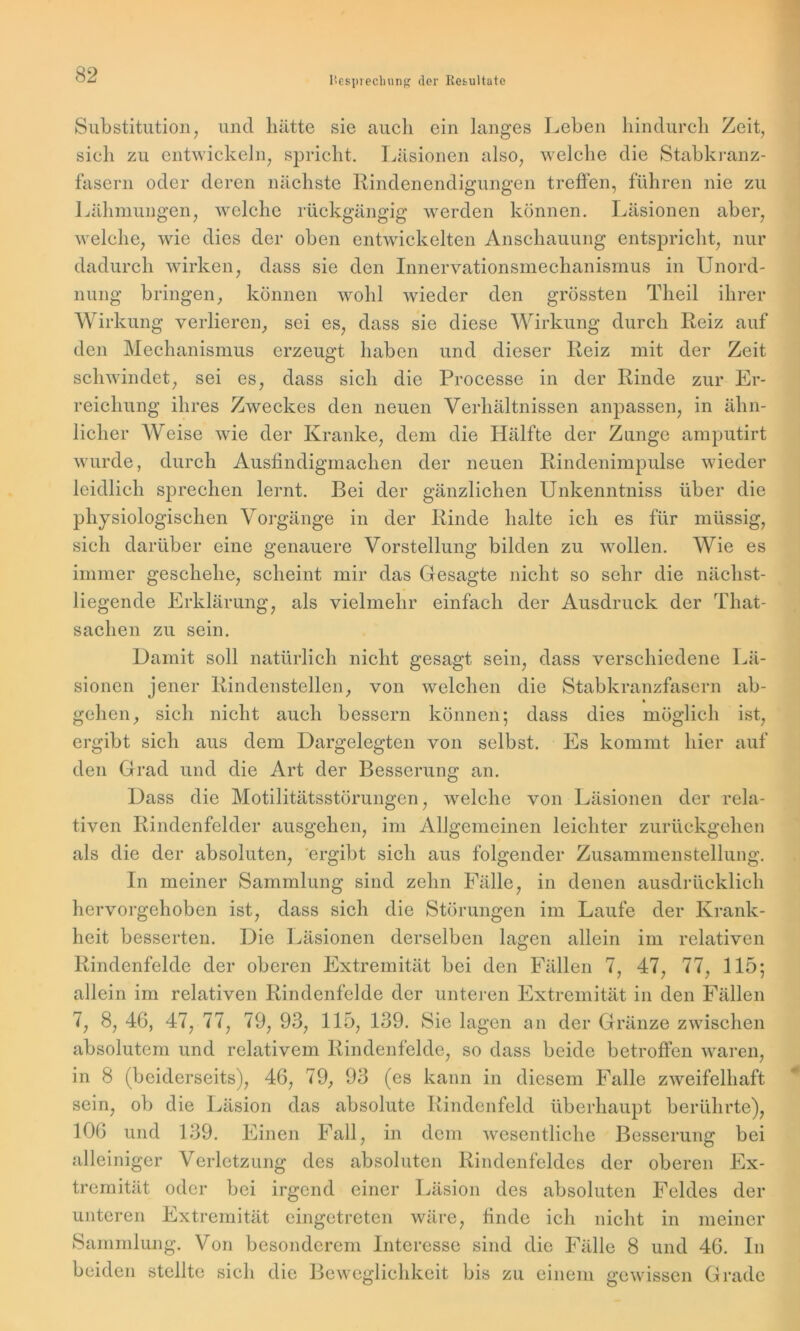 Substitution, und hätte sie auch ein langes Leben hindurch Zeit, sieh zu entwickeln, spricht. Läsionen also, welche die Stabkranz- fasern oder deren nächste Rindenendigungen treffen, führen nie zu Lähmungen, welche rückgängig werden können. Läsionen aber, welche, wie dies der oben entwickelten Anschauung entspricht, nur dadurch wirken, dass sie den Innervationsmechanismus in Unord- nung bringen, können wohl wieder den grössten Theil ihrer Wirkung verlieren, sei es, dass sie diese Wirkung durch Reiz auf den Mechanismus erzeugt haben und dieser Reiz mit der Zeit schwindet, sei es, dass sich die Processe in der Rinde zur Er- reichung ihres Zweckes den neuen Verhältnissen anpassen, in ähn- licher AVeise wie der Kranke, dem die Hälfte der Zunge amputirt wurde, durch Ausfindigmachen der neuen Rindenimpulse wieder leidlich sprechen lernt. Bei der gänzlichen Unkenntniss über die physiologischen Vorgänge in der Rinde halte ich es für müssig, sich darüber eine genauere Vorstellung bilden zu wollen. AVie es scheint mir das Gesagte nicht so sehr die näclist- als vielmehr einfach der Ausdruck der That- sachen zu sein. Damit soll natürlich nicht gesagt sein, dass verschiedene sionen jener Rindenstellen, von welchen die Stabkranzfasern gehen, sich nicht auch bessern können; dass dies möglich aus dem Dargeleerten von selbst. Es kommt hier immer geschehe, liegende Erklärung, ergibt sich Lä- ab- ist, auf den Grad und die Art der Besserung an. die Motilitätsstörungen, Dass die Motilitätsstörungen, welche von Läsionen der rela- tiven Rindenfclder ausgehen, im Allgemeinen leichter zurückgehen als die der absoluten. ergibt sich aus In meiner Sammlung sind zehn folgender Fälle. Zusammenstellung. hervorgehoben ist, dass sich die Störungen in denen ausdrücklich im Laufe der Krank- heit besserten. Die Läsionen derselben lagen allein im relativen Rindenfelde der oberen Extremität bei den Fällen 7, 47, 77, 115; allein im relativen Rindenfelde der unteren Extremität in den Fällen 7, 8, 46, 47, 77, 79, 93, 115, 139. Sie lagen an der Gränze zwischen absolutem und relativem Rindenfelde, so dass beide betroffen waren, in 8 (beiderseits), 46, 79, 93 (es kann in diesem Falle zweifelhaft sein, ob die Läsion das absolute Rindenfeld überhaupt berührte), 106 und 139. Einen Fall, in dem wesentliche Besserung bei alleiniger Verletzung des absoluten Rindenfeldes der oberen Ex- tremität oder bei irgend einer Läsion des absoluten Feldes der unteren Extremität eingetreten wäre, finde ich nicht in meiner Sammlung. Von besonderem Interesse sind die Fälle 8 und 46. In beiden stellte sich die Beweglichkeit bis zu einem gewissen Grade