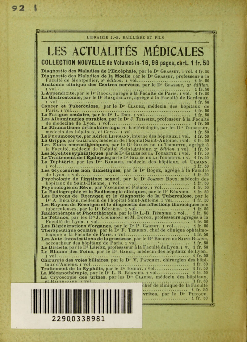 0? LIBRAIRIE J.-B. BAILLIERE ET FILS ^0 LES ACTUALITÉS MÉDICALES COLLECTION NOUVELLE de Volumes in-16,96 pages, cart. 1 fr. 50 Diagnostic des Maladies de l’Encéphale, par le Dr Grasset, i vol. 1 fr. 50 Diagnostic des Maladies de la Moelle, par le Dr Grasset, professeur à la Faculté de Montpellier, 2e édition, i vol 4 fr. 50 Anatomie clinique des Centres nerveux, par le Dr Grasset, 2e édition. i vol..., 4 fr. 50 L'Appendicite, par le I >r Broca, agrégé à la Faculté de Paris, i vol. 4 fr. 50 La Gastrostomie, par le Dr Braqueiiaye, agrégé à la Faculté de Bordeaux. i vol 1 fr. 50 Cancer et Tuberculose, par le Dr Claude, médecin des hôpitaux de Paris, i vol 4 fr. 50 La Fatigue oculaire, par le Dr L. Dor. i vol 1 fr. 50 Les Albuminuries curables, par le Dr J. Teissier, professeur à la Faculté de médecine de Lyon, i vol 4 fr. 50 Le Rhumatisme articulaire aigu en bactériologie, par les Drs Tribollet, médecin des hôpitaux, et Covo->. i vol 1 fr. 50 Le Pneumocoque, par Adrien Lippmann, interne des hôpitaux, i vol. 4 fr. 50 La Grippe, par Galliard, médecin de l’hôpital Saint-Antoine, i vol. 4 fr. 50 Les États neurasthéniques, par le Dr Gilles de la Tourette, agrégé à la Faculté, rpédecin de l’hôpital Saint-Antoine, 2e édition, i vol. 4 fr. 50 Les Myélites syphilitiques, par leDr Gilles de la Tourette. i vol. 4 fr. 50 Le Traitement de l’Épilepsie,par le Dr Gilles de la Tourette. i v. 4 fr. 50 La Diphtérie, par les Drs Barbier, médecin des hôpitaux, et Ulmann. i vol 4 fr. 50 Les Glycosuries non diabétiques, par le Dr Roque, agrégé à la Faculté de Lyon, i vol 4 fr. 50 Psychologie de l’instinct sexuel, par le Dr Joanny Roux, médecin des hôpitaux de Saint-Etienne, i vol - 4 fr. 50 Psychologie du Rêve, par Vaschide et Piéron. i vol 4 fr. 50 La Radiographie et. la Radioscopie cliniques, par le Dr Régnier. 1 fr. 50 Les Rayons de Roentgen et le diagnostic de la Tuberculose, par le Dr A. Béclère, médecin de l’hôpital Saint-Antoine, i vol 4 fr. 50 Les Rayons de Roentgen et le diagnostic des affections thoraciques non tuberculeuses, par le Dr Béclère. i vol 4 fr. 50 Radiothérapie et Photothêrapie, par le Dr L.-R. Régnier, i vol.. 4 fr. 50 Le Tétanos, par les Drs J. Courmont etM. Doyon, professeurs agrégés à la Faculté de Lyon, i vol 4 fr. 50 Les Régénérations dorganes, par le Dr P. Carnot, i vol 4 fr. 50 Thérapeutique oculaire, parle Dr F. Terrien, chef de clinique ophtalmo- logique à la Faculté de Paris, i vol 4 fr. 50 Les Auto-intoxications de la grossesse, par le Dr Bouffe de Saint-Blaise, accoucheur des hôpitaux de Paris, i vol * 4 fr. 50 Le Diabète, par le Dr Lépine, professseur à la Faculté de Lyon, i v. 4 fr. 50 Le Rhume des Foins, par le Dr Garel, médecin des hôpitaux de Lyon. i vol 4 fr. 50 Chirurgie des voies biliaires, par le Dr V. Pauciiet, chirurgien des hôpi- taux d’Amiens, i vol 4 fr. 50 Traitement de la Syphilis, par le Dr Emery. i vol 4 fr. 50 La Mécanothèrapie, par le Dr L. R. Regnier. i vol 4 fr. 50 La Cryoscopie des urines, par les Drs Claude, médecin des hôpitaux, a! R il THiJinn. i vnl . . 1 fr. 50 chef de clinique de la Faculté 4 fr. 50 vrites, par le Dr Pj\icqüe. 4 fr. 50 =0