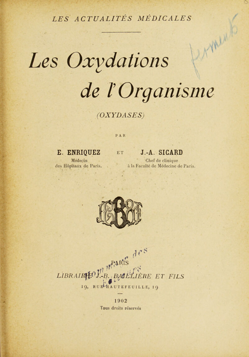 Les Oxydations de T Organisme (OXYDASES) PAR E. ENRIQUEZ Médecin des Hôpitaux de Paris. et J.-A. SICARD Chef de clinique à la Faculté de Médecine de Paris. .,c ' A?* LIBRAIHt£P}l-B.. BASÉ/1ÈRE ET FILS 1 L' $ t * 1 g, RU EMi AUTEFEUILLE, ig 1902 Tous droits réservés