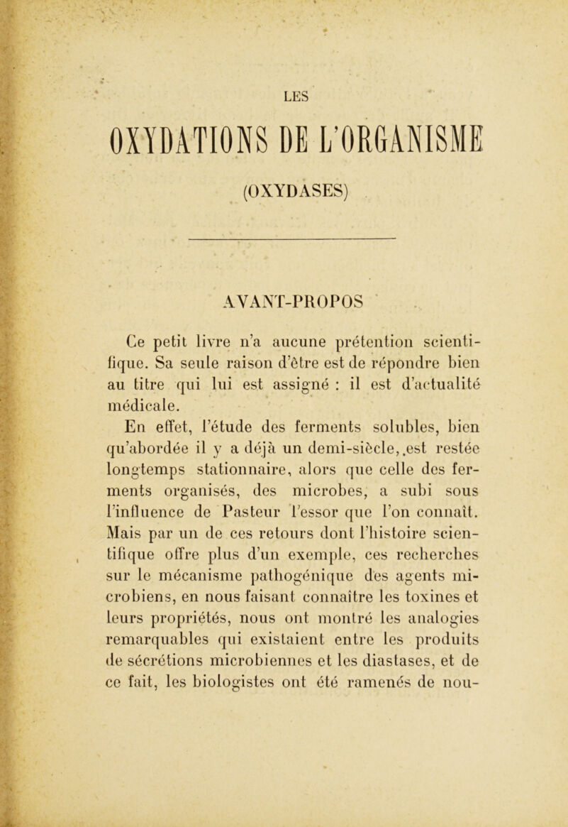 4 LES x \ / ' OXYDATIONS DE L’ORGANISME (OXYDASES) AYANT-PROPOS Ce petit livre n’a aucune prétention scienti- fique. Sa seule raison d’être est de répondre bien au titre qui lui est assigné : il est d’actualité médicale. En effet, l’étude des ferments solubles, bien qu’abordée il y a déjà un demi-siècle, .est restée longtemps stationnaire, alors que celle des fer- ments organisés, des microbes, a subi sous lïnfluence de Pasteur l’essor que l’on connaît. Mais par un de ces retours dont l’histoire scien- tifique offre plus d’un exemple, ces recherches sur le mécanisme pathogénique des agents mi- crobiens, en nous faisant connaître les toxines et leurs propriétés, nous ont montré les analogies remarquables qui existaient entre les produits de sécrétions microbiennes et les diastases, et de ce fait, les biologistes ont été ramenés de nou-