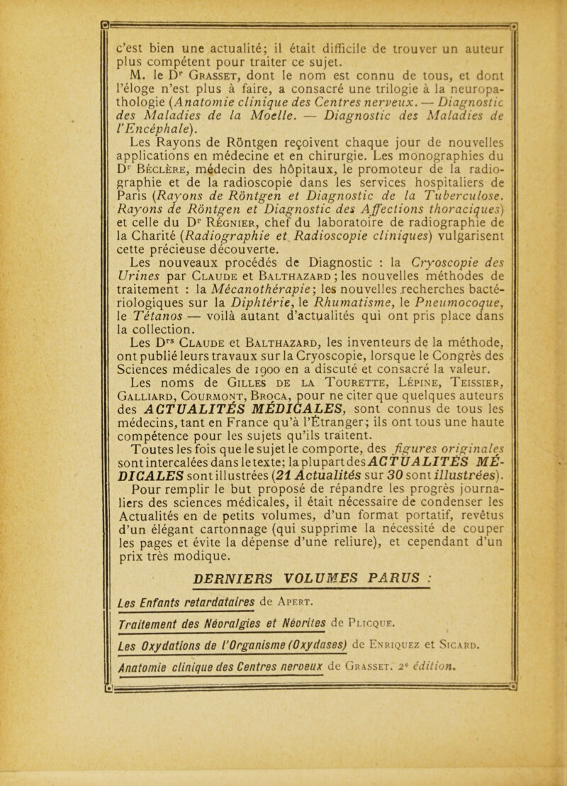 0* c’est bien une actualité; il était difficile de trouver un auteur plus compétent pour traiter ce sujet. M. le Dp Grasset, dont le nom est connu de tous, et dont l’éloge n’est plus à faire, a consacré une trilogie à la neuropa- thologie (Anatomie clinique des Centres nerveux. — Diagnostic des Maladies de la Moelle. — Diagnostic des Maladies de l’Encéphale). Les Rayons de Rôntgen reçoivent chaque jour de nouvelles applications en médecine et en chirurgie. Les monographies du Dr Béclère, médecin des hôpitaux, le promoteur de la radio- graphie et de la radioscopie dans les services hospitaliers de Paris (Rayons de Rôntgen et Diagnostic de la Tuberculose. Rayons de Rôntgen et Diagnostic des Affections thoraciques) et celle du Dp Régnier, chef du laboratoire de radiographie de la Charité (Radiographie et^ Radioscopie cliniques) vulgarisent cette précieuse découverte. Les nouveaux procédés de Diagnostic : la Cryoscopie des Urines par Claude et Balthazard ; les nouvelles méthodes de traitement : la Mécanothérapie; les nouvelles recherches bacté- riologiques sur la Diphtérie, le Rhumatisme, le Pneumocoque, le Tétanos — voilà autant d’actualités qui ont pris place dans la collection. Les Drs Claude et Balthazard, les inventeurs de la méthode, ont publié leurs travaux sur la Cryoscopie, lorsque le Congrès des Sciences médicales de 1900 en a discuté et consacré la valeur. Les noms de Gilles de la Tourette, Lépine, Teissier, Galliard, Courmont, Broca, pour ne citer que quelques auteurs des ACTUALITÉS MÉDICALES, sont connus de tous les médecins, tant en France qu’à l’Étranger; ils ont tous une haute compétence pour les sujets qu’ils traitent. Toutes les fois que le sujet le comporte, des figures originales sont intercalées dans letexte; la plupartdes ACTUALITÉS MÉ- DICALES sont illustrées (21 Actualités sur 30 sont illustrées). Pour remplir le but proposé de répandre les progrès journa- liers des sciences médicales, il était nécessaire de condenser les Actualités en de petits volumes, d’un format portatif, revêtus d’un élégant cartonnage (qui supprime la nécessité de couper les pages et évite la dépense d’une reliure), et cependant d’un prix très modique. DERNIERS VOLUMES PARUS : Les Enfants retardataires de Apert. Traitement des Néora/gies et Néorites de Plicque. Les Oxydations de l’Organisme (Oxydases) de Enriquez et Sicard. Anatomie clinique des Centres neroeux de Grasset. 2e édition.