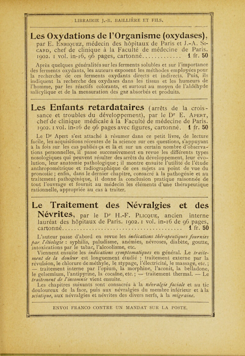 Pl- -p LIBRAIRIE J.-B. BAILLIERE ET FILS. Les Oxydations de l’Organisme (oxydases), par E. Enriquez, médecin des hôpitaux de Paris et J.-A. Si- card, chef de clinique à la Faculté de médecine de Paris. 1902. 1 vol. in-16, 96 pages, cartonné 1 fr. 50 Après quelques généralités sur les ferments solubles et sur l’importance des ferments oxydants, les auteurs exposent les méthodes employées pour la recherche de ces ferments oxydants directs et indirects. Puis, ils indiquent la recherche des oxydases dans les tissus et les humeurs de l’homme, par les réactifs colorants, et surtout au moyen de l’aldéhyde salicylique et de la mensuration des gaz absorbés et produits. Les Enfants retardataires ( arrêts de la crois- sance et troubles du développement), par le Dr E. Apert, chef de clinique médicale à la Faculté de médecine de Paris. 1902. 1 vol. in-16 de 96 pages avec figures, cartonné. 1 fr. 50 Le Dr Apert s’est attaché à résumer dans ce petit livre, de lecture facile, les acquisitions récentes de la science sur ces questions, s’appuyant à la fois sur les cas publiés ça et là et sur un certain nombre d’observa- tions personnelles, il passe successivement en revue les différents types nosologiques qui peuvent résulter des arrêts du développement, leur évo- lution, leur anatomie pathologique ; il montre ensuite l’utilité de l’étude anthropométrique et radiographique de ces sujets au point de vue du pronostic ; enfin, dans le dernier chapitre, consacré à la pathogénie et au traitement pathogénique, il donne la conclusion pratique raisonnée de tout l’ouvrage et fournit au médecin les éléments d’une thérapeutique rationnelle, appropriée au cas à traiter. » Le Traitement des Névralgies et des Névrites, par le Dr H.-F. Plicque, ancien interne lauréat des hôpitaux de Paris. 1902. 1 vol. in-16 de 96 pages, cartonné 1 fr. 50 L’auteur passe d’abord en revue les indications thérapeutiques fournies par l’étiologie : syphilis, paludisme, anémies, névroses, diabète, goutte, intoxications par le tabac, l’alcoolisme, etc. Viennent ensuite les indications symptomatiques en général. Le traite- ment de la douleur est longuement étudié : traitement externe par la révulsion, le chlorure de méthyle, le stypage, l’électricité, le massage, etc. ; — traitement interne par l’opium, la morphine, l’aconit, la belladone, le gelsemium, l’antipyrine, la cocaïne, etc. ; — traitement thermal. — Le traitement de l’insomnie vient ensuite. Les chapitres suivants sont consacrés à la névralgie faciale et au tic douloureux de la face, puis aux névralgies du membre inférieur et à la sciatique, aux névralgies et névrites des divers nerfs, à la migraine. ENVOI FRANCO CONTRE IJN MANDAT SUR LA POSTE. y