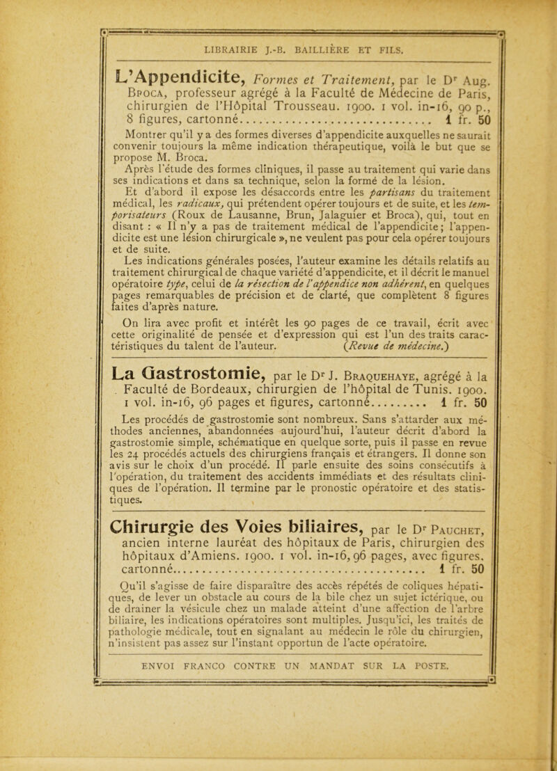 L’Appendicite, Formes et Traitement, par le Dr Aug. Bpoca, professeur agrégé à la Faculté de Médecine de Paris, chirurgien de l’Hôpital Trousseau. 1900. 1 vol. in-16, 90 p., 8 figures, cartonné 1 fr. 50 Montrer qu’il y a des formes diverses d’appendicite auxquelles ne saurait convenir toujours la même indication thérapeutique, voilà le but que se propose M. Broca. Après l’étude des formes cliniques, il passe au traitement qui varie dans ses indications et dans sa technique, selon la formé de la lésion. Et d’abord il expose les désaccords entre les partisans du traitement médical, les radicaux, qui prétendent opérer toujours et de suite, et les tem- porisateurs (Roux de Lausanne, Brun, Jalaguier et Broca), qui, tout en disant : « Il n’y a pas de traitement médical de l’appendicite; l’appen- dicite est une lésion chirurgicale », ne veulent pas pour cela opérer toujours et de suite. Les indications générales posées, l'auteur examine les détails relatifs au traitement chirurgical de chaque variété d’appendicite, et il décrit le manuel opératoire type, celui de la résection de l'appendice non adhérent, en quelques pages remarquables de précision et de clarté, que complètent 8 figures faites d’après nature. On lira avec profit et intérêt les 90 pages de ce travail, écrit avec cette originalité de pensée et d’expression qui est l’un des traits carac- téristiques du talent de l’auteur. (Revue de médecine.) La Gastrostomie, par le Dr J. Braquehaye, agrégé à la . Faculté de Bordeaux, chirurgien de l’hôpital de Tunis. 1900. 1 vol. in-16, 96 pages et figures, cartonné 1 fr. 50 Les procédés de gastrostomie sont nombreux. Sans s’attarder aux mé- thodes anciennes, abandonnées aujourd’hui, l’auteur décrit d’abord la gastrostomie simple, schématique en quelque sorte, puis il passe en revue les 24 procédés actuels des chirurgiens français et étrangers. Il donne son avis sur le choix d’un procédé. Il parle ensuite des soins consécutifs à l'opération, du traitement des accidents immédiats et des résultats clini- ques de l’opération. Il termine par le pronostic opératoire et des statis- tiques. Chirurgie des Voies biliaires, par le Dr Pauchet, ancien interne lauréat des hôpitaux de Paris, chirurgien des hôpitaux d’Amiens. 1900. 1 vol. in-16,96 pages, avec figures, cartonné 1 fr. 50 Qu’il s’agisse de faire disparaître des accès répétés de coliques hépati- ques, de lever un obstacle au cours de la bile chez un sujet ictérique, ou de drainer la vésicule chez un malade atteint d’une affection de l’arbre biliaire, les indications opératoires sont multiples. Jusqu’ici, les traités de pathologie médicale, tout en signalant au médecin le rôle du chirurgien, n’insistent pas assez sur l’instant opportun de l’acte opératoire. ENVOI FRANCO CONTRE UN MANDAT SUR LA POSTE. £1