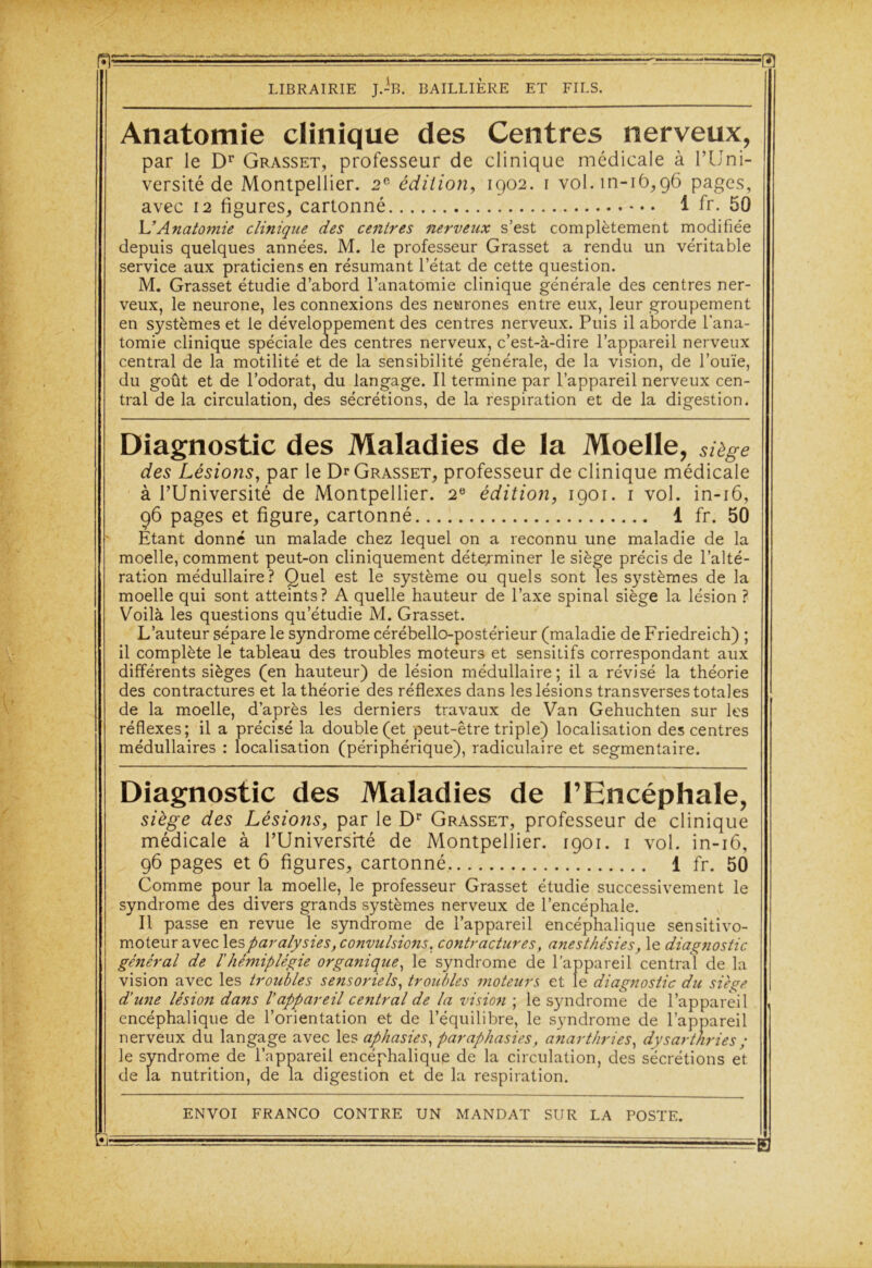 Anatomie clinique des Centres nerveux, par le Dr Grasset, professeur de clinique médicale à l’Uni- versité de Montpellier. 2e édition, 1902. 1 voI.in-16,96 pages, avec 12 figures, cartonné 1 fr. 50 L’Anatomie clinique des centres nerveux s’est complètement modifiée depuis quelques années. M. le professeur Grasset a rendu un véritable service aux praticiens en résumant l’état de cette question. M. Grasset étudie d’abord l’anatomie clinique générale des centres ner- veux, le neurone, les connexions des neurones entre eux, leur groupement en systèmes et le développement des centres nerveux. Puis il aborde l'ana- tomie clinique spéciale des centres nerveux, c’est-à-dire l’appareil nerveux central de la motilité et de la sensibilité générale, de la vision, de l’ouïe, du goût et de l’odorat, du langage. Il termine par l’appareil nerveux cen- tral de la circulation, des sécrétions, de la respiration et de la digestion. Diagnostic des Maladies de la Moelle, siège des Lésions, par le Dr Grasset, professeur de clinique médicale à l’Université de Montpellier. 2e édition, 1901. 1 vol. in-16, 96 pages et figure, cartonné 1 fr. 50 Etant donné un malade chez lequel on a reconnu une maladie de la moelle, comment peut-on cliniquement déterminer le siège précis de l’alté- ration médullaire? Quel est le système ou quels sont les systèmes de la moelle qui sont atteints? A quelle hauteur de l’axe spinal siège la lésion ? Voilà les questions qu’étudie M. Grasset. L’auteur sépare le syndrome cérébello-postérieur (maladie de Friedreich) ; il complète le tableau des troubles moteurs et sensitifs correspondant aux différents sièges (en hauteur) de lésion médullaire; il a révisé la théorie des contractures et la théorie des réflexes dans les lésions transverses totales de la moelle, d’après les derniers travaux de Van Gehuchten sur les réflexes; il a précisé la double (et peut-être triple) localisation des centres médullaires : localisation (périphérique), radiculaire et segmentaire. Diagnostic des Maladies de l’Encéphale, siège des Lésions, par le Dr Grasset, professeur de clinique médicale à l’Universrté de Montpellier. 1901. 1 vol. in-16, 96 pages et 6 figures, cartonné 1 fr. 50 Comme pour la moelle, le professeur Grasset étudie successivement le syndrome des divers grands systèmes nerveux de l’encéphale. Il passe en revue le syndrome de l’appareil encéphalique sensitivo- moteur avec les paralysies, convulsions. contractures, anesthésies, le diagnostic général de l'hémiplégie organique, le syndrome de l’appareil central de la vision avec les troubles sensoriels, troubles moteurs et le diagnostic du siège d'une lésion dans l’appareil central de la visio7i ; le syndrome de l’appareil encéphalique de l’orientation et de l’équilibre, le syndrome de l’appareil nerveux du langage avec les aphasies, par aphasies, anarthries, dysart/iries ; le syndrome de l’appareil encéphalique de la circulation, des sécrétions et de la nutrition, de la digestion et de la respiration.
