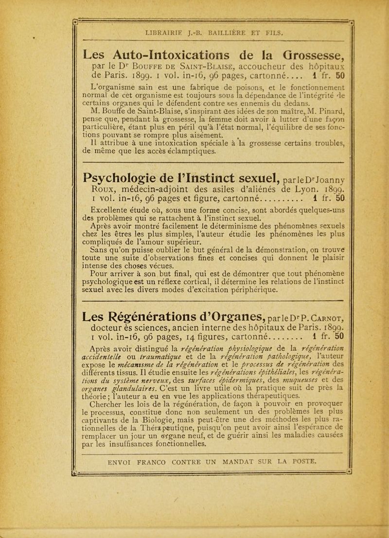 E: LIBRAIRIE J.-B. BAILLIÈRE ET FILS. Les Auto-Intoxications de la Grossesse, par le Dp Bouffe de Saint-Blaise, accoucheur des hôpitaux de Paris. 1899. 1 vol. in-16, 96 pages, cartonné.... 1 fr. 50 L’organisme sain est une fabrique de poisons, et le fonctionnement normal de cet organisme est toujours sous la dépendance de l’intégrité de certains organes qui le défendent contre ces ennemis du dedans. M. Bouffe de Saint-Biaise, s’inspirant des idées de son maître,.M. Pinard, pense que, pendant la grossesse, la femme doit avoir à lutter d’une façon particulière, étant plus en péril qu’à l’état normal, l’équilibre de ses fonc- tions pouvant se rompre plus aisément. Il attribue à une intoxication spéciale à la grossesse certains troubles, de même que les accès éclamptiques. Psychologie de l’Instinct sexuel, parleDrJoanny Roux, médecin-adjoint des asiles d’aliénés de Lyon. 1899. 1 vol. in-16, 96 pages et figure, cartonné 1 fr. 50 Excellente étude où, sous une forme concise, sont abordés quelques-uns des problèmes qui se rattachent à l’instinct sexuel. Après avoir montré facilement le déterminisme des phénomènes sexuels chez les êtres les plus simples, l’auteur étudie les phénomènes les plus compliqués de l’amour supérieur. Sans qu’on puisse oublier le but général de la démonstration, on trouve toute une suite d’observations fines et concises qui donnent le plaisir intense des choses vécues. Pour arriver à son but final, qui est de démontrer que tout phénomène psychologique est un réflexe cortical, il détermine les relations de l’instinct sexuel avec les divers modes d’excitation périphérique. Les Régénérations d’Organes, par le Dr P. Carnot, docteur ès sciences, ancien interne des hôpitaux de Paris. 1899. 1 vol. in-16, 96 pages, 14 figures, cartonné 1 fr. 50 Après avoir distingué la régénération physiologique de la régénération accidentelle ou traumatique et de la régénération pathologique, l’auteur expose le mécanisme de la régénération et le processus de régénération des différents tissus. Il étudie ensuite les régénérations épithéliales, les régénéra- tions du système nerveux, des surfaces épidermiques, des muqueuses et des organes glandulaires. C’est un livre utile où la pratique suit de près la théorie ; l’auteur a eu en vue les applications thérapeutiques. Chercher les lois de la régénération, de façon à pouvoir en provoquer le processus, constitue donc non seulement un des problèmes les plus captivants de la Biologie, mais peut-être une des méthodes les plus ra- tionnelles de la Thérap«utiqne, puisqu’on peut avoir ainsi l’espérance de remplacer un jour un osvgane neuf, et de guérir ainsi les maladies causées par les insuffisances fonctionnelles. ENVOI FRANCO CONTRE UN MANDAT SUR LA POSTE. =0